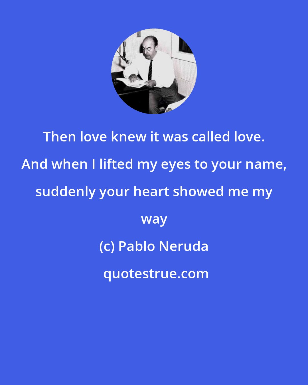 Pablo Neruda: Then love knew it was called love. And when I lifted my eyes to your name, suddenly your heart showed me my way