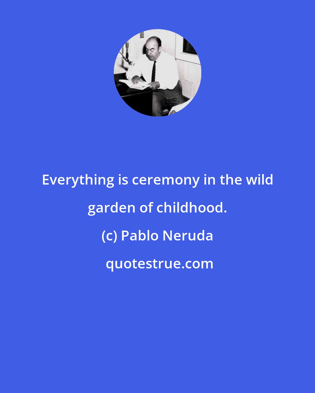 Pablo Neruda: Everything is ceremony in the wild garden of childhood.