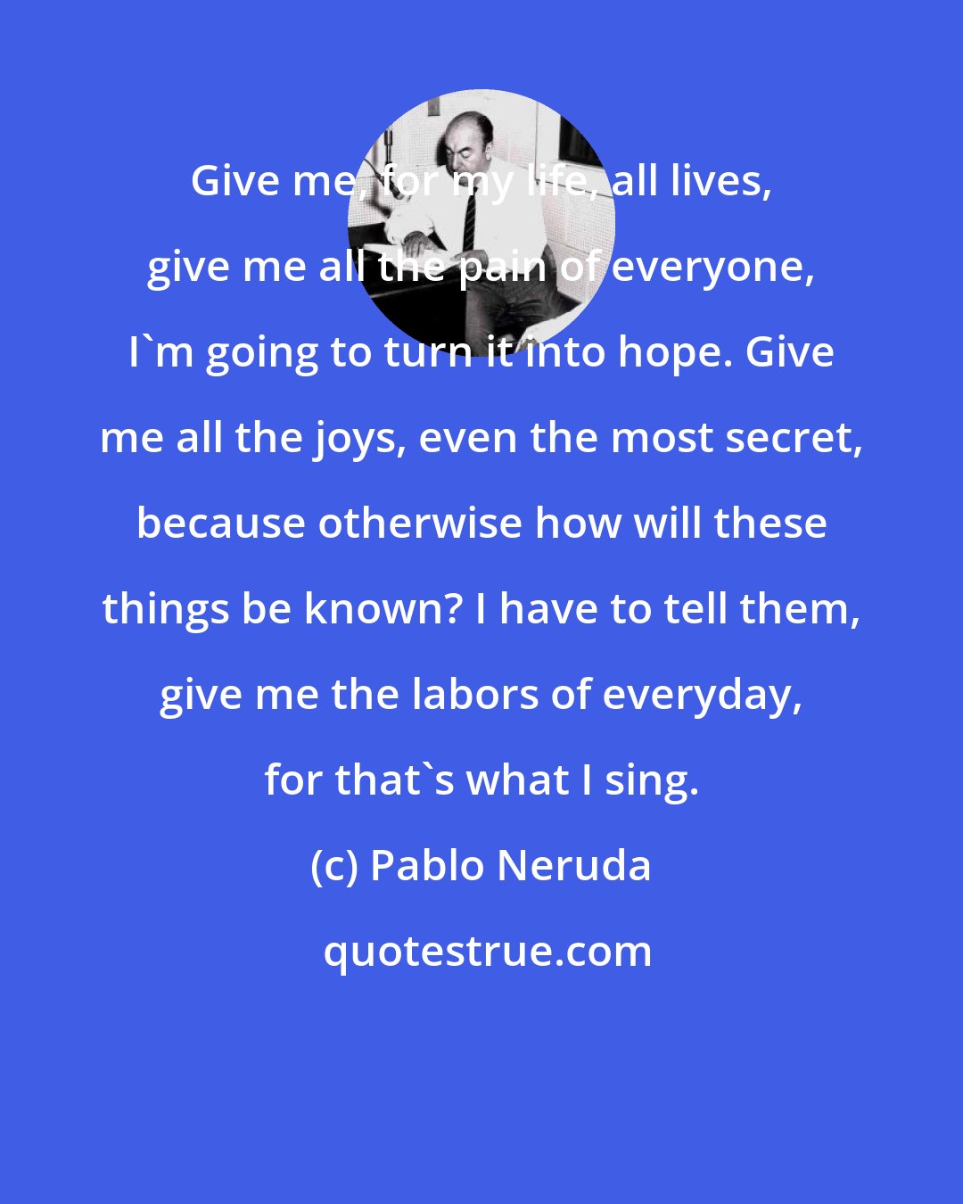 Pablo Neruda: Give me, for my life, all lives, give me all the pain of everyone, I'm going to turn it into hope. Give me all the joys, even the most secret, because otherwise how will these things be known? I have to tell them, give me the labors of everyday, for that's what I sing.