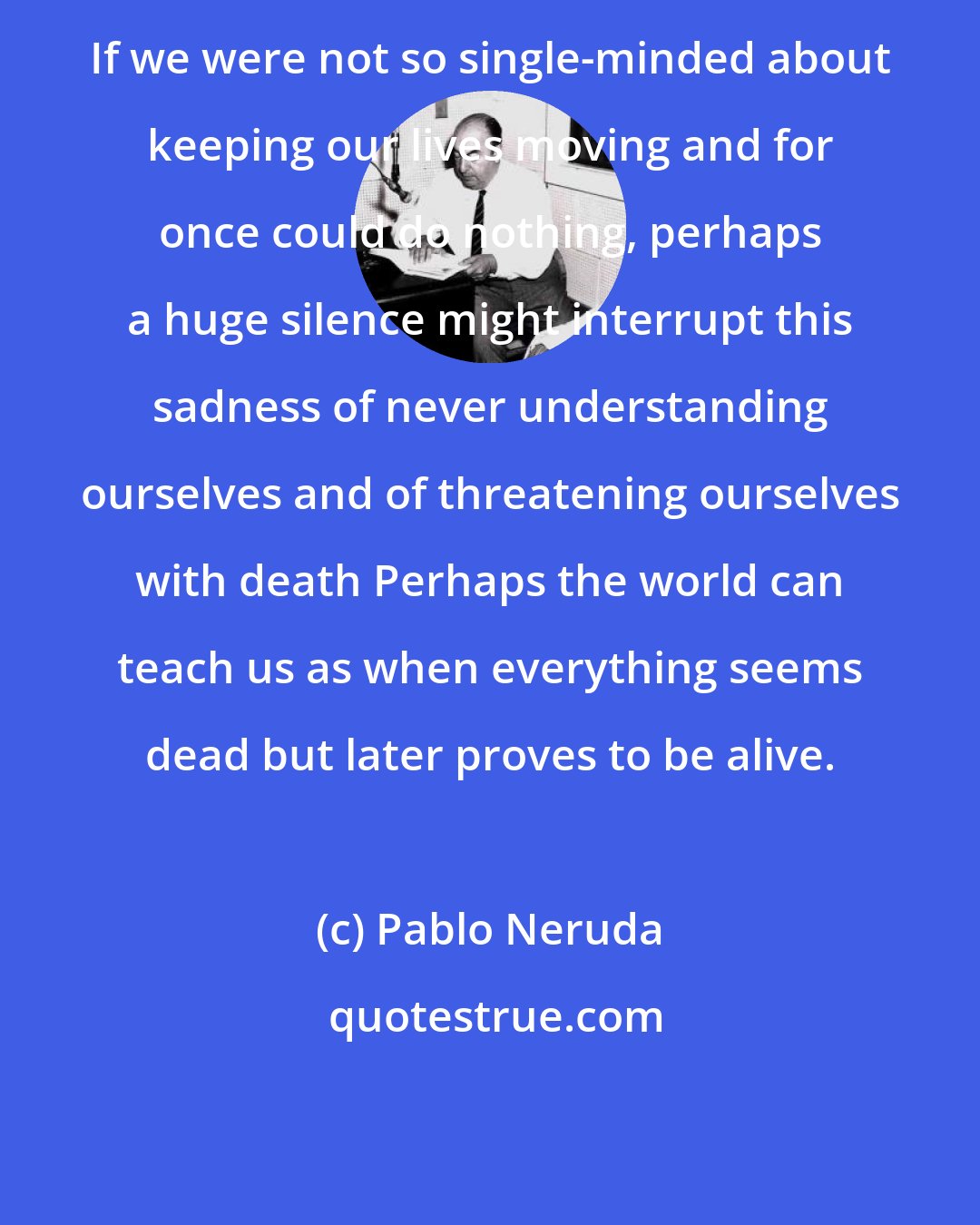 Pablo Neruda: If we were not so single-minded about keeping our lives moving and for once could do nothing, perhaps a huge silence might interrupt this sadness of never understanding ourselves and of threatening ourselves with death Perhaps the world can teach us as when everything seems dead but later proves to be alive.