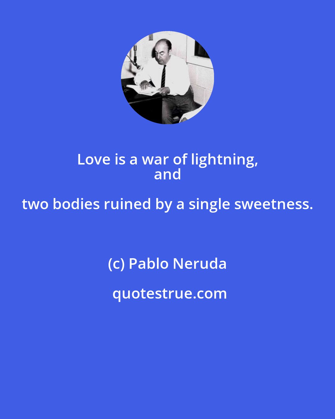 Pablo Neruda: Love is a war of lightning, 
 and two bodies ruined by a single sweetness.