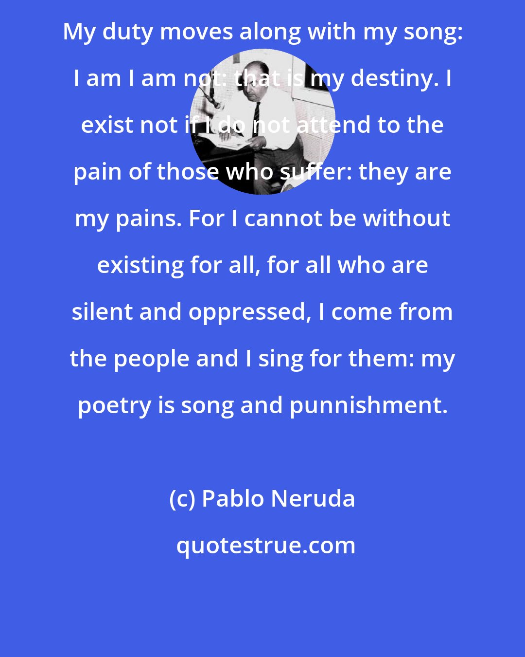 Pablo Neruda: My duty moves along with my song: I am I am not: that is my destiny. I exist not if I do not attend to the pain of those who suffer: they are my pains. For I cannot be without existing for all, for all who are silent and oppressed, I come from the people and I sing for them: my poetry is song and punnishment.