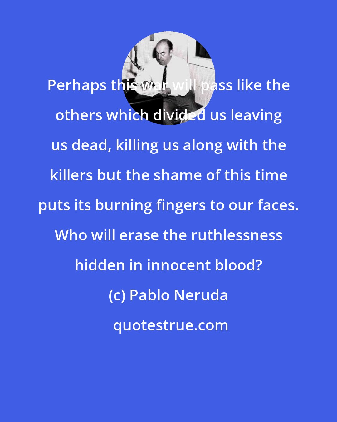 Pablo Neruda: Perhaps this war will pass like the others which divided us leaving us dead, killing us along with the killers but the shame of this time puts its burning fingers to our faces. Who will erase the ruthlessness hidden in innocent blood?