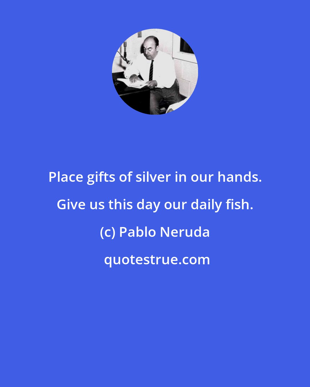 Pablo Neruda: Place gifts of silver in our hands. Give us this day our daily fish.