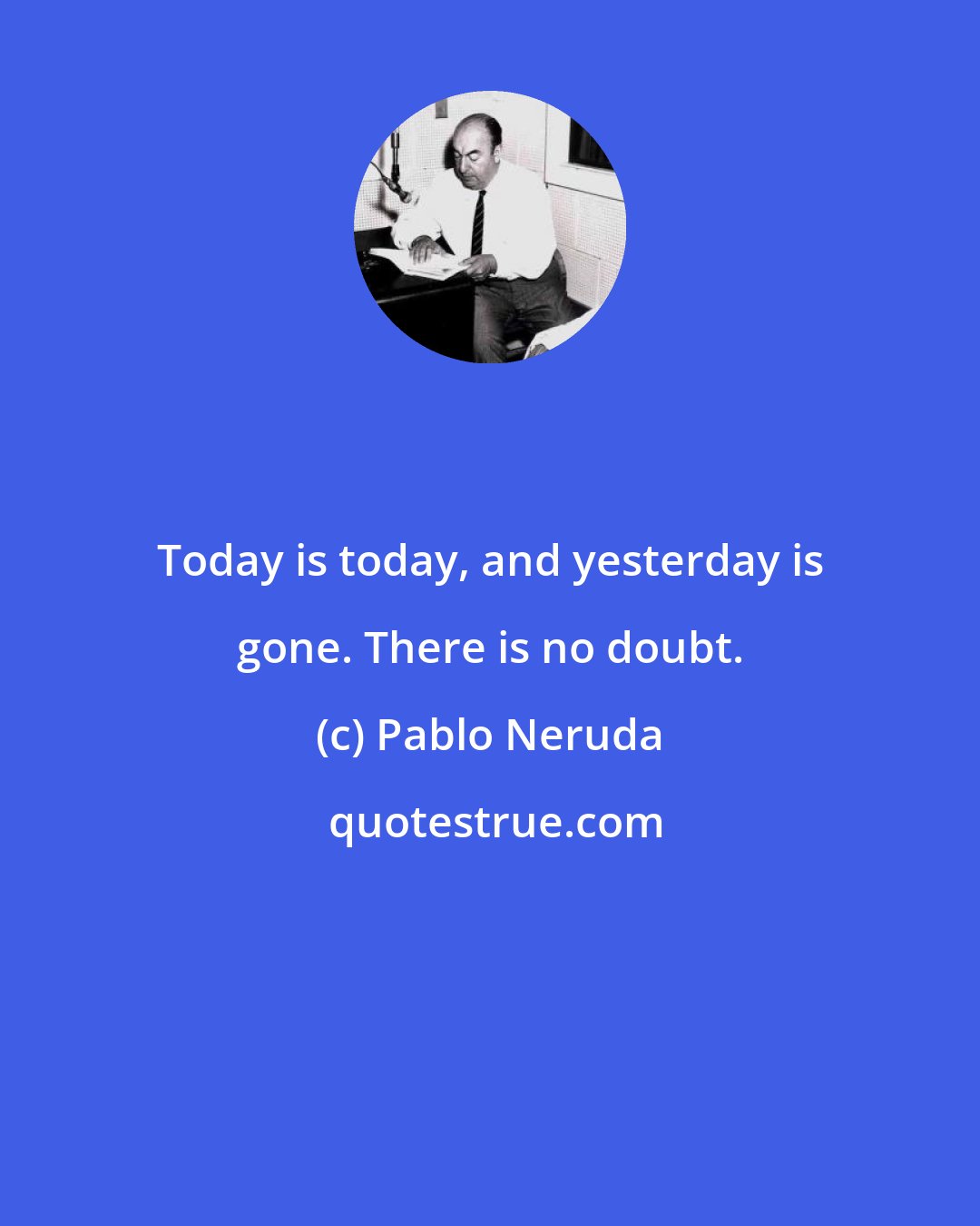 Pablo Neruda: Today is today, and yesterday is gone. There is no doubt.