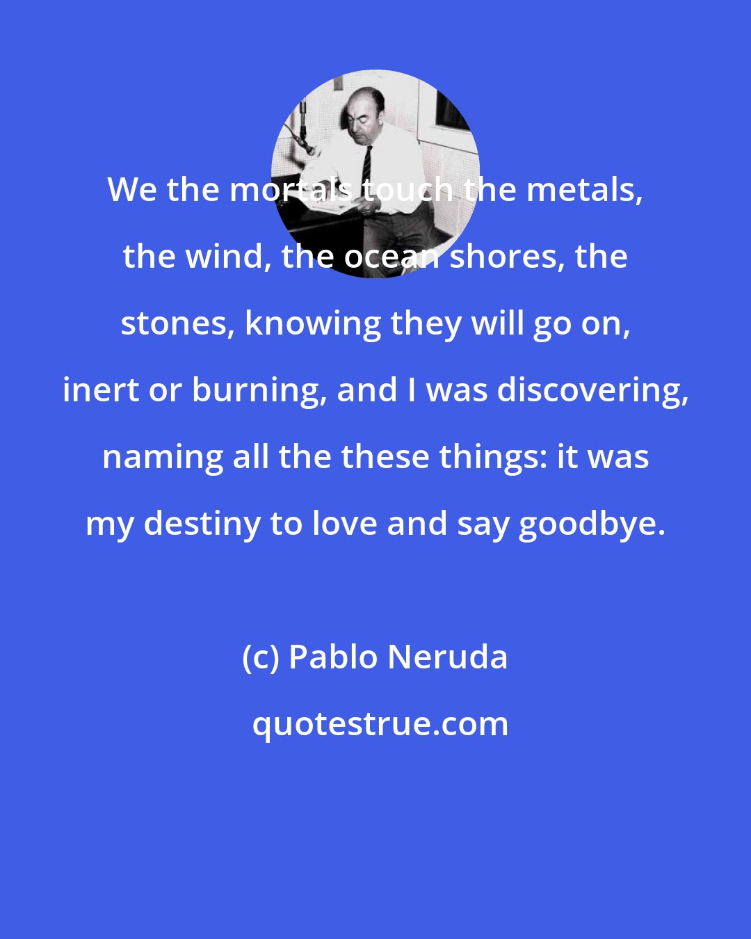 Pablo Neruda: We the mortals touch the metals, the wind, the ocean shores, the stones, knowing they will go on, inert or burning, and I was discovering, naming all the these things: it was my destiny to love and say goodbye.