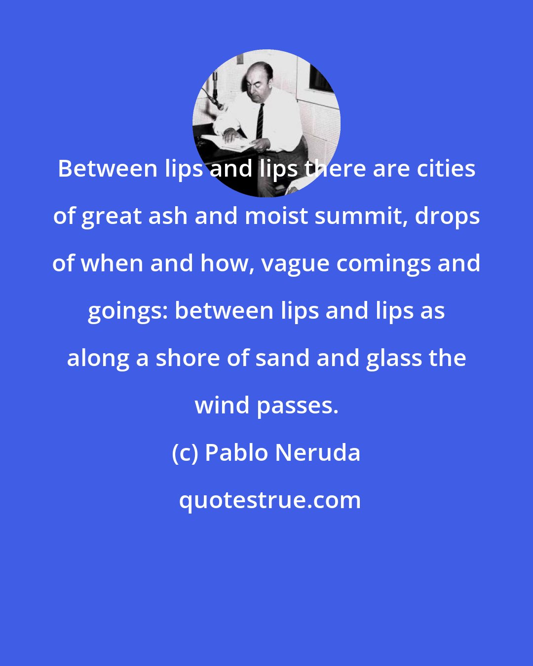 Pablo Neruda: Between lips and lips there are cities of great ash and moist summit, drops of when and how, vague comings and goings: between lips and lips as along a shore of sand and glass the wind passes.