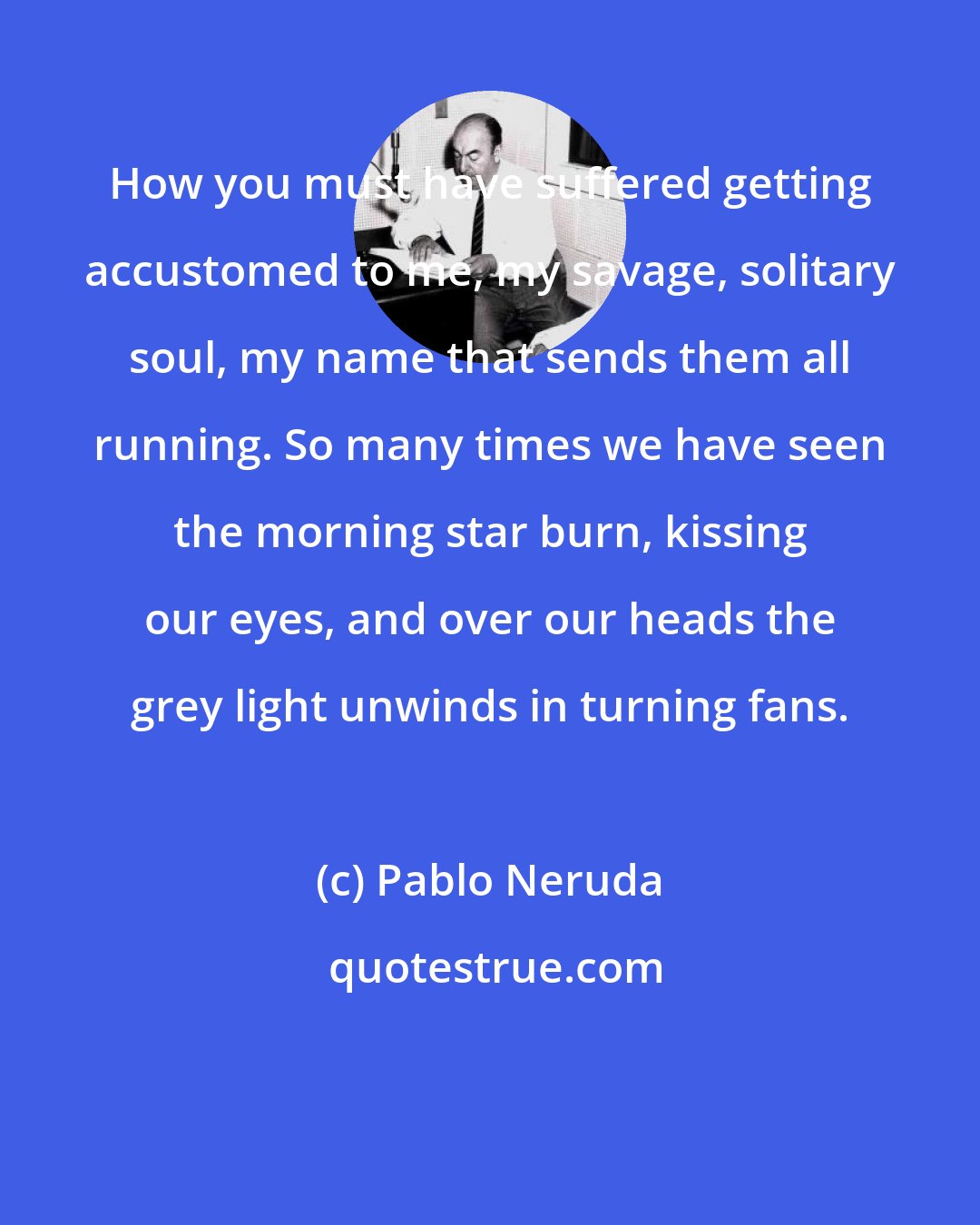 Pablo Neruda: How you must have suffered getting accustomed to me, my savage, solitary soul, my name that sends them all running. So many times we have seen the morning star burn, kissing our eyes, and over our heads the grey light unwinds in turning fans.