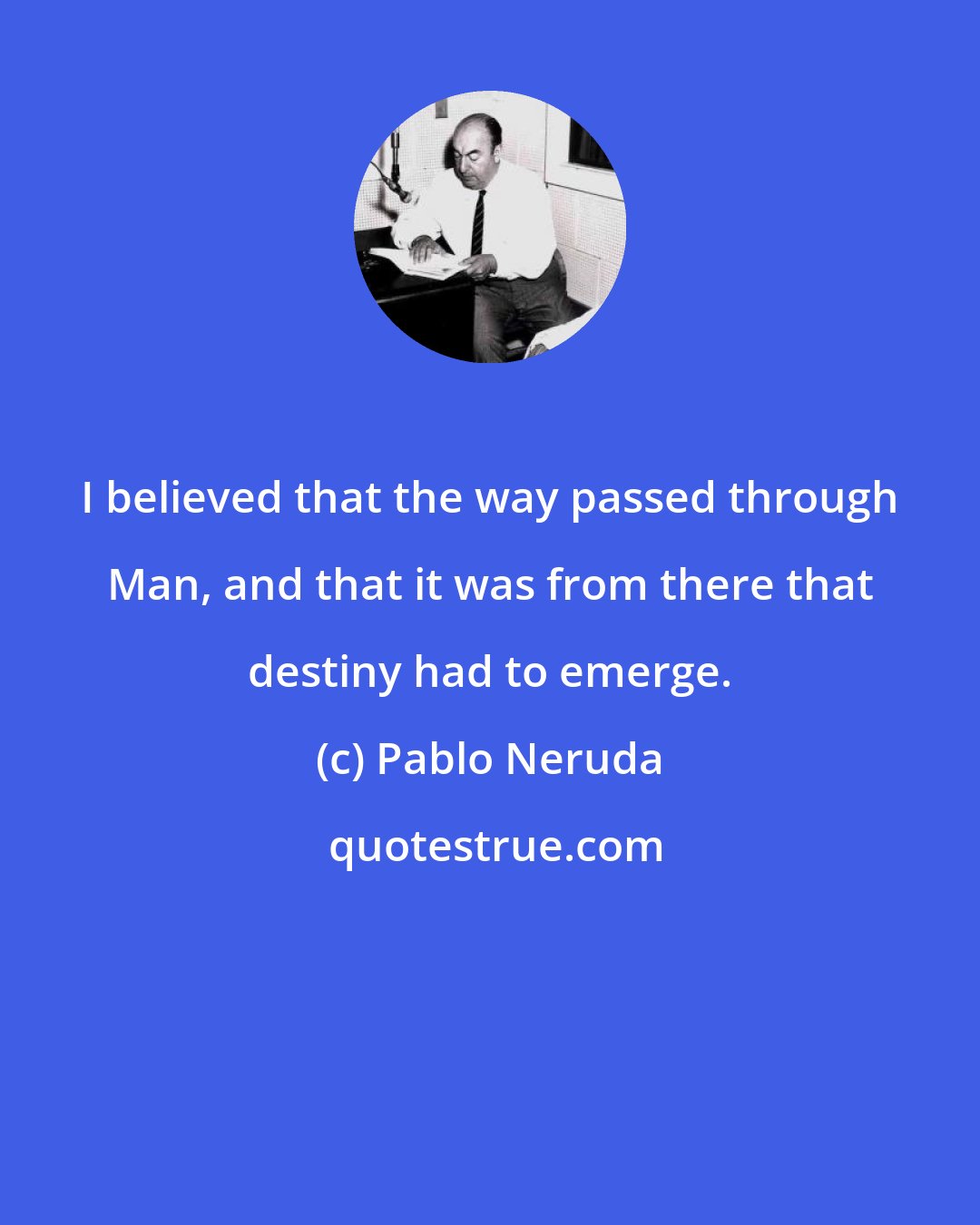 Pablo Neruda: I believed that the way passed through Man, and that it was from there that destiny had to emerge.