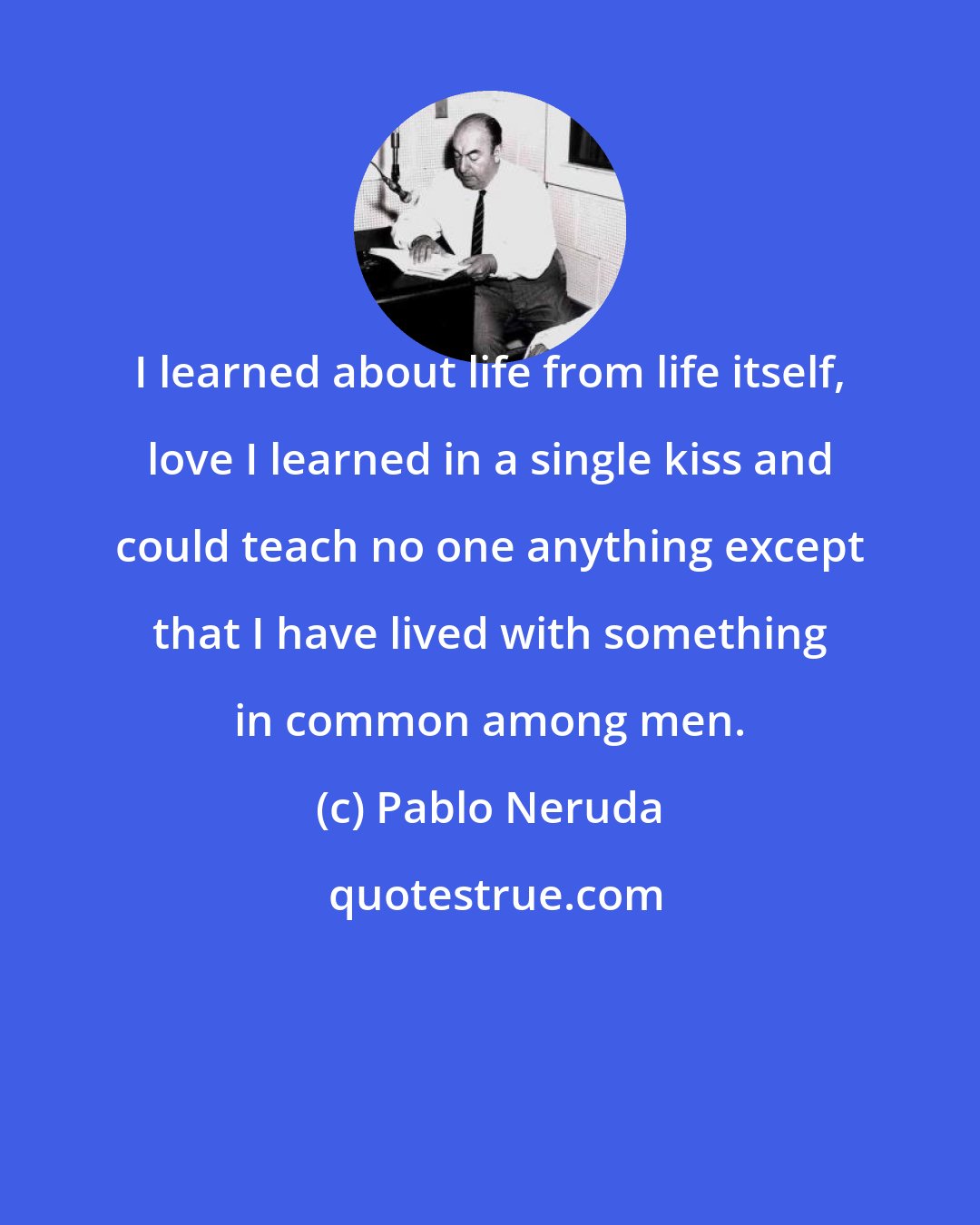 Pablo Neruda: I learned about life from life itself, love I learned in a single kiss and could teach no one anything except that I have lived with something in common among men.