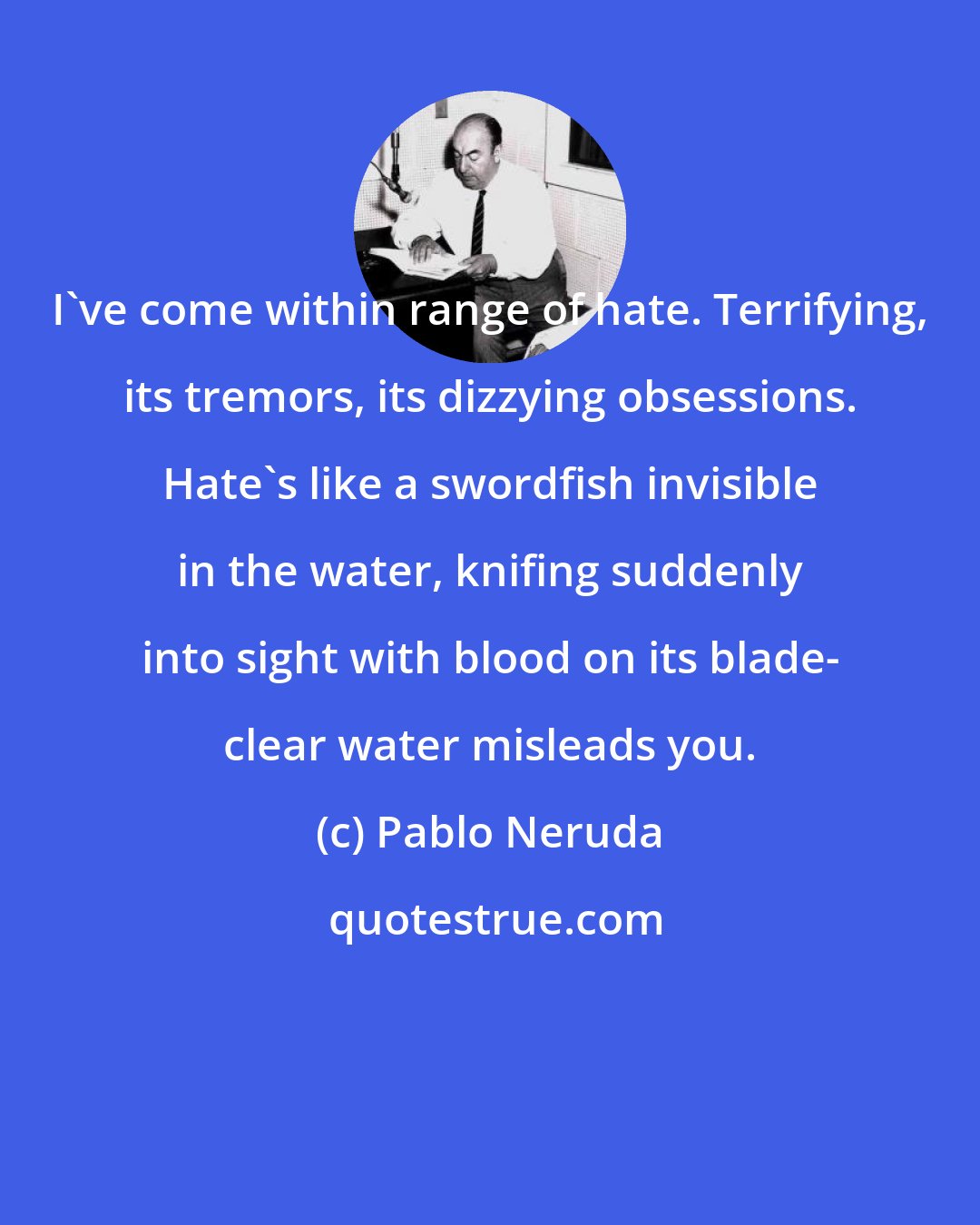 Pablo Neruda: I've come within range of hate. Terrifying, its tremors, its dizzying obsessions. Hate's like a swordfish invisible in the water, knifing suddenly into sight with blood on its blade- clear water misleads you.