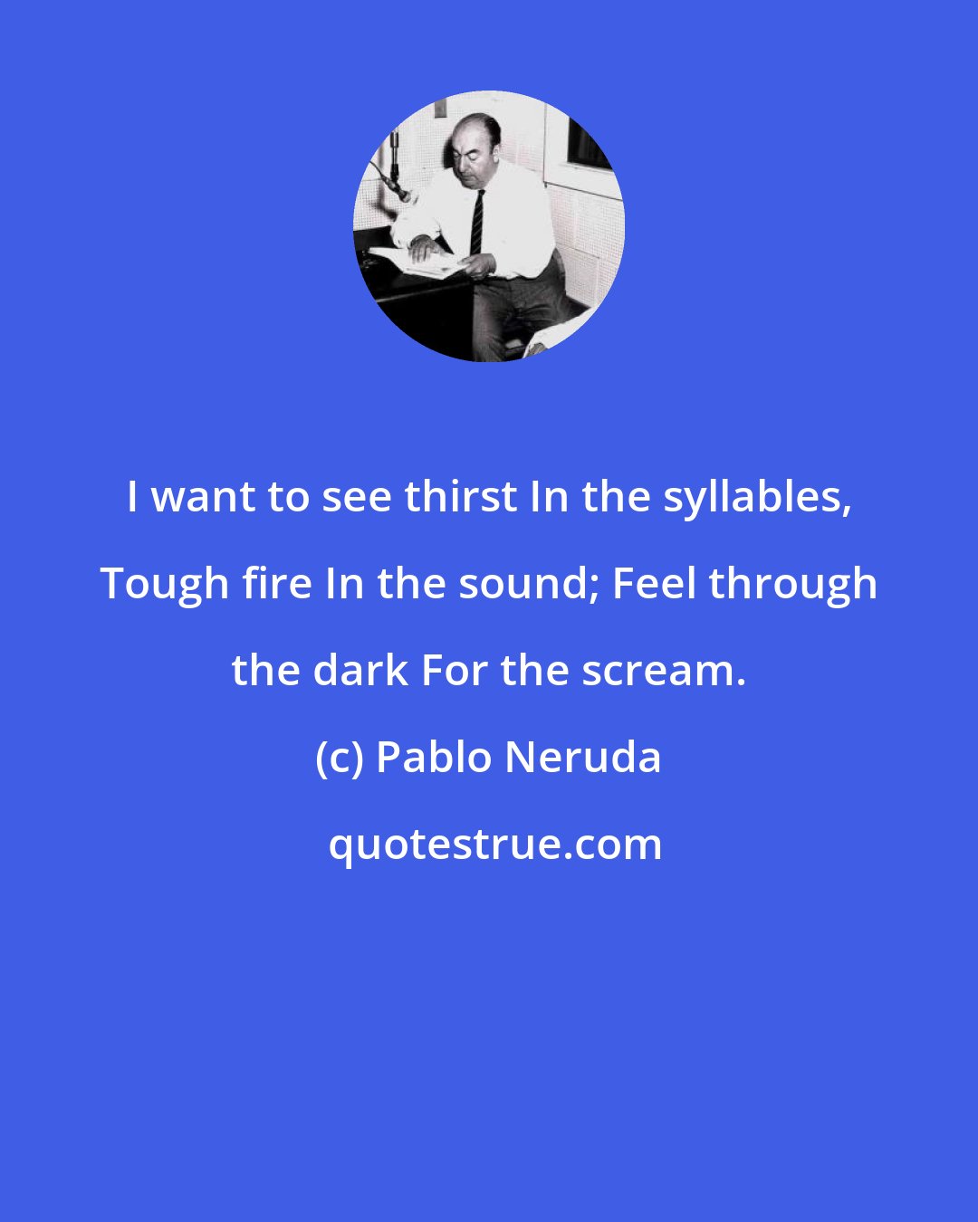 Pablo Neruda: I want to see thirst In the syllables, Tough fire In the sound; Feel through the dark For the scream.