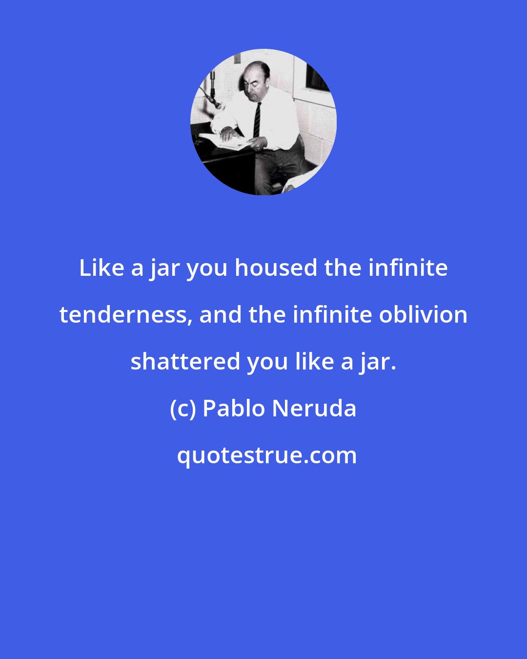 Pablo Neruda: Like a jar you housed the infinite tenderness, and the infinite oblivion shattered you like a jar.