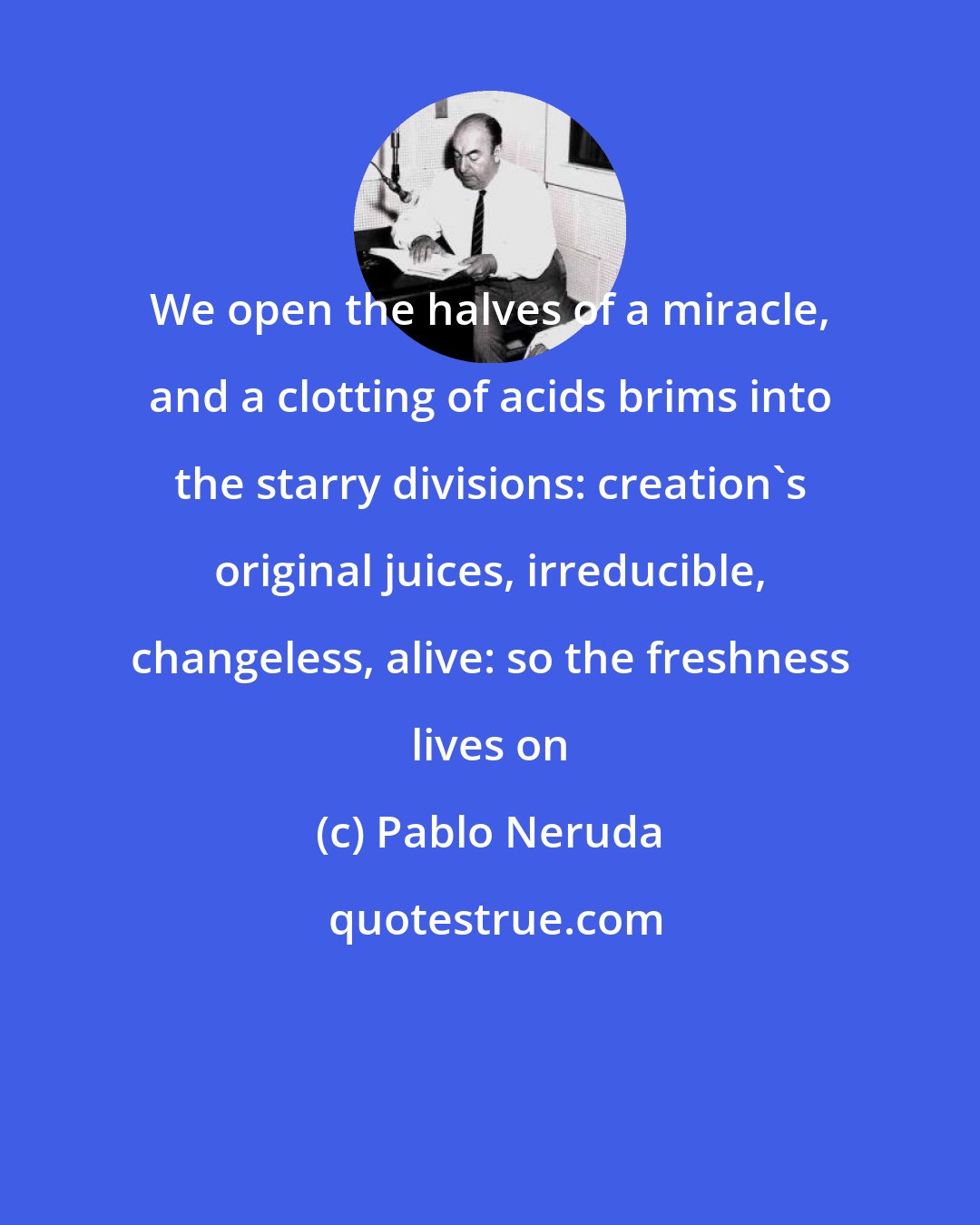 Pablo Neruda: We open the halves of a miracle, and a clotting of acids brims into the starry divisions: creation's original juices, irreducible, changeless, alive: so the freshness lives on