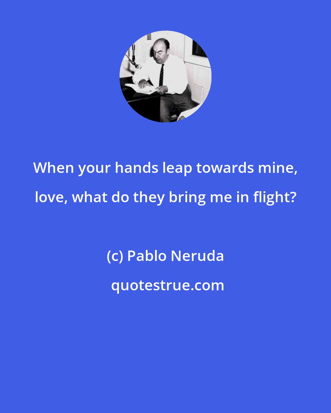 Pablo Neruda: When your hands leap towards mine, love, what do they bring me in flight?