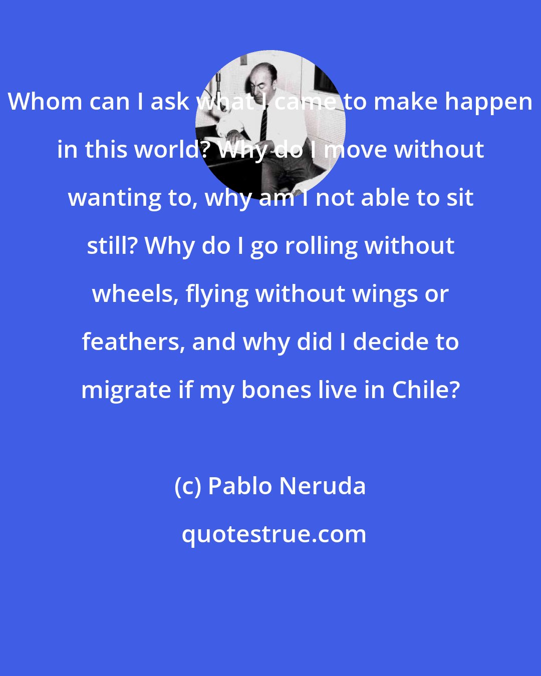 Pablo Neruda: Whom can I ask what I came to make happen in this world? Why do I move without wanting to, why am I not able to sit still? Why do I go rolling without wheels, flying without wings or feathers, and why did I decide to migrate if my bones live in Chile?