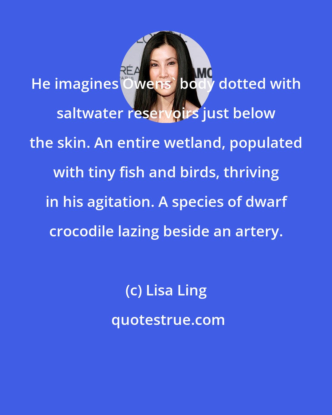 Lisa Ling: He imagines Owens' body dotted with saltwater reservoirs just below the skin. An entire wetland, populated with tiny fish and birds, thriving in his agitation. A species of dwarf crocodile lazing beside an artery.