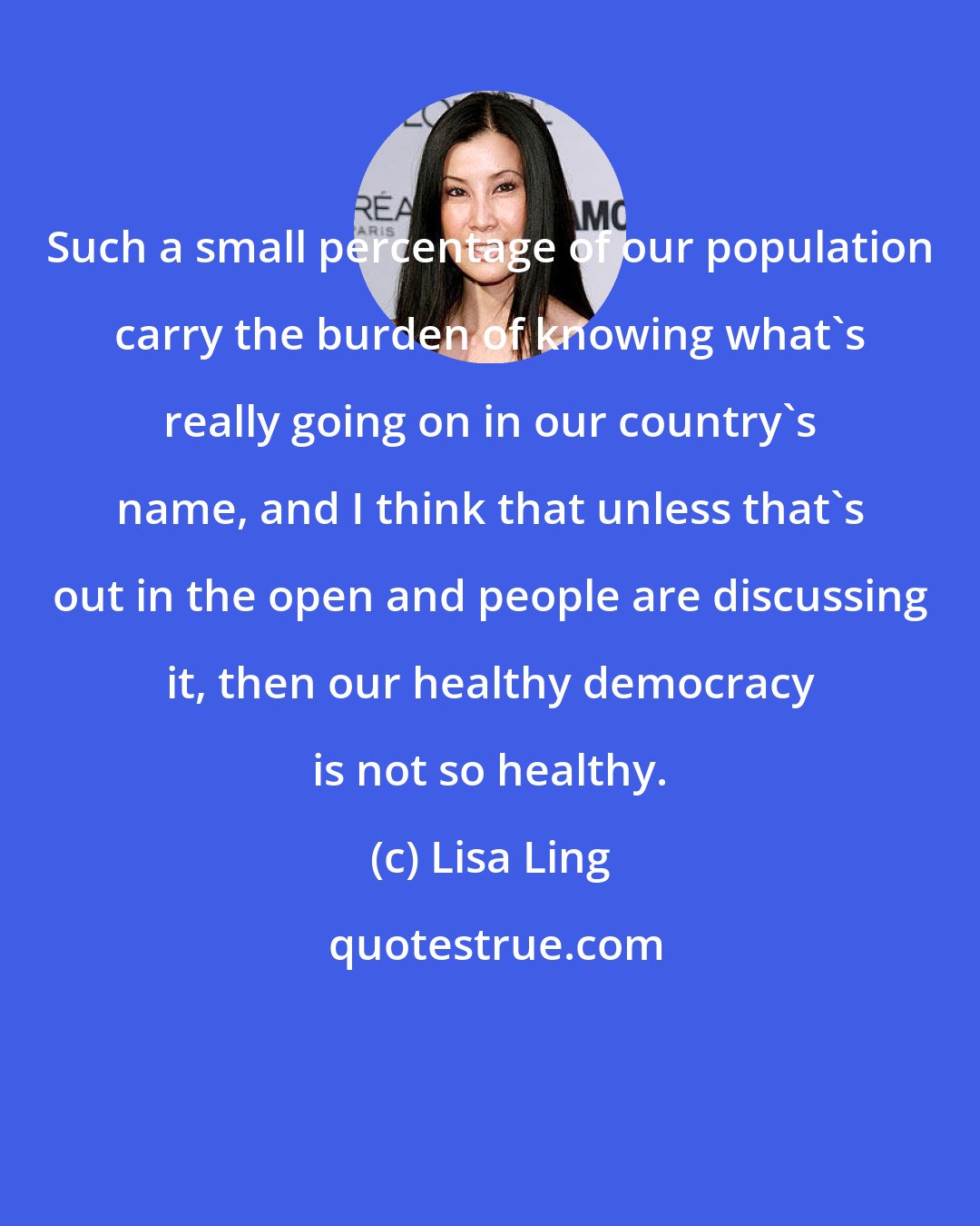 Lisa Ling: Such a small percentage of our population carry the burden of knowing what's really going on in our country's name, and I think that unless that's out in the open and people are discussing it, then our healthy democracy is not so healthy.