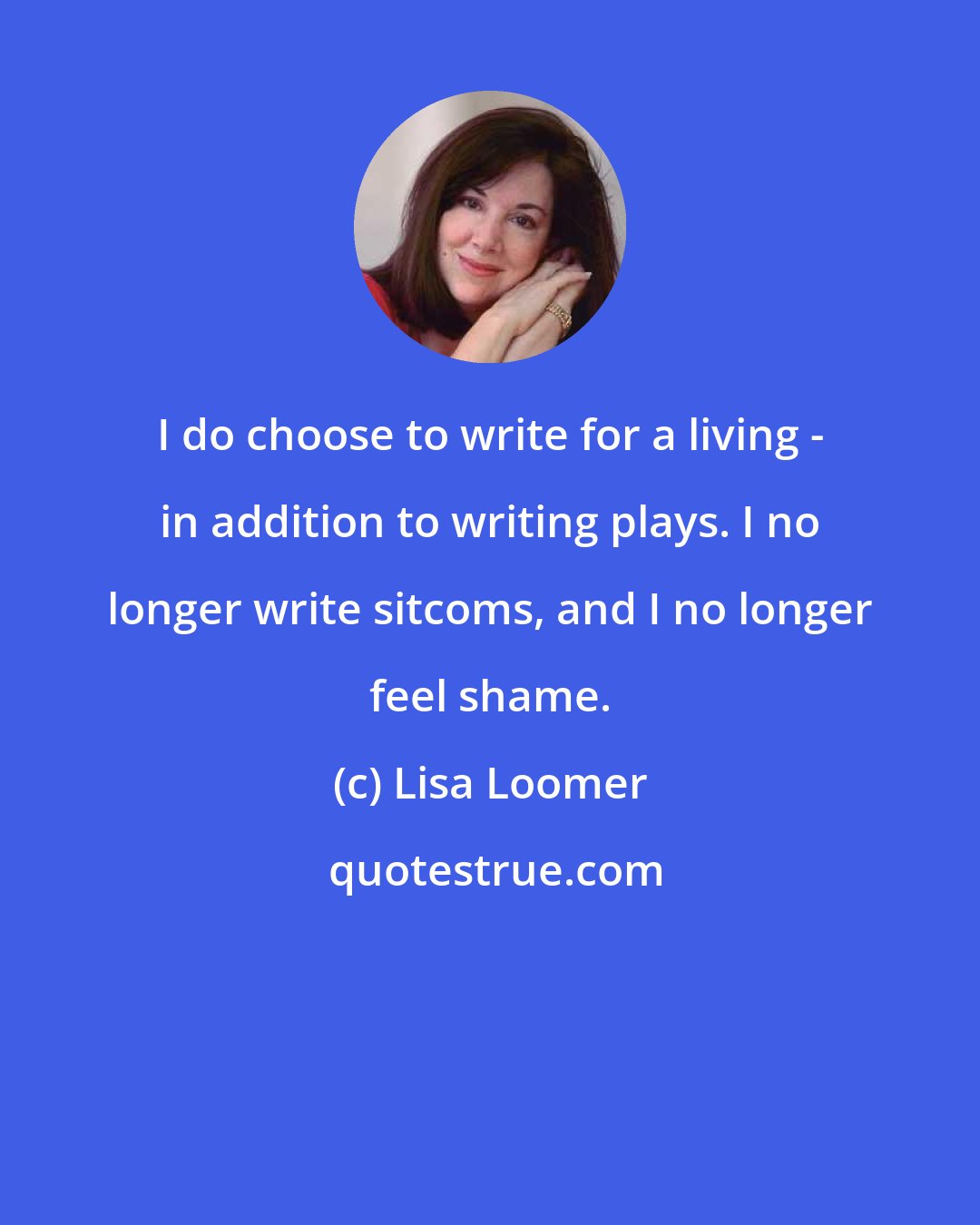 Lisa Loomer: I do choose to write for a living - in addition to writing plays. I no longer write sitcoms, and I no longer feel shame.