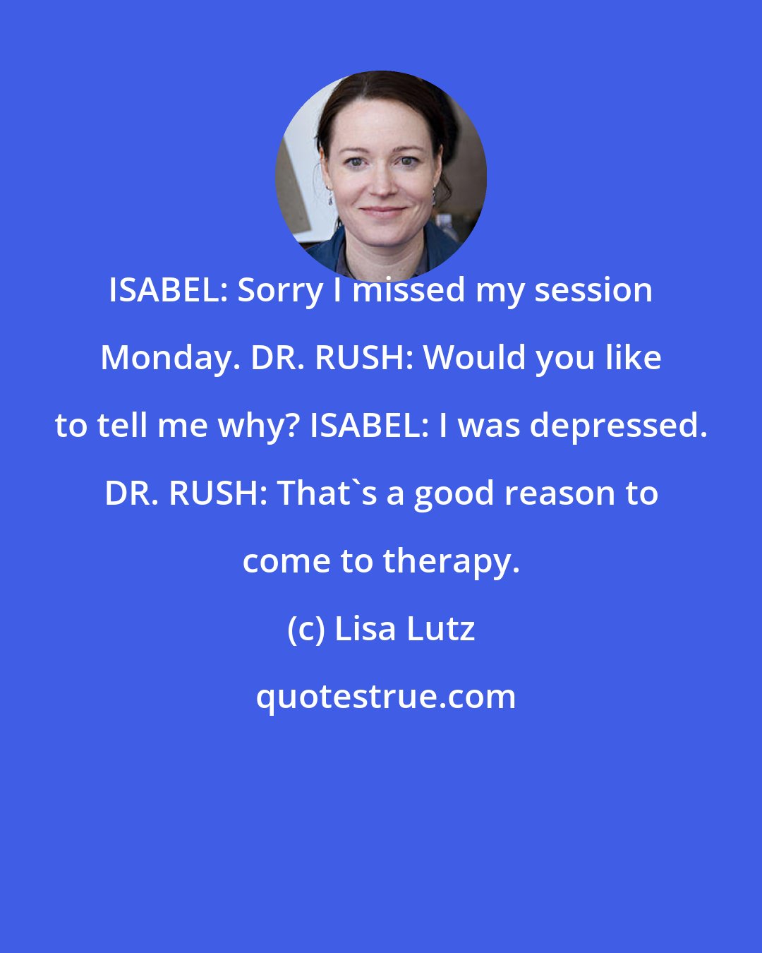 Lisa Lutz: ISABEL: Sorry I missed my session Monday. DR. RUSH: Would you like to tell me why? ISABEL: I was depressed. DR. RUSH: That's a good reason to come to therapy.