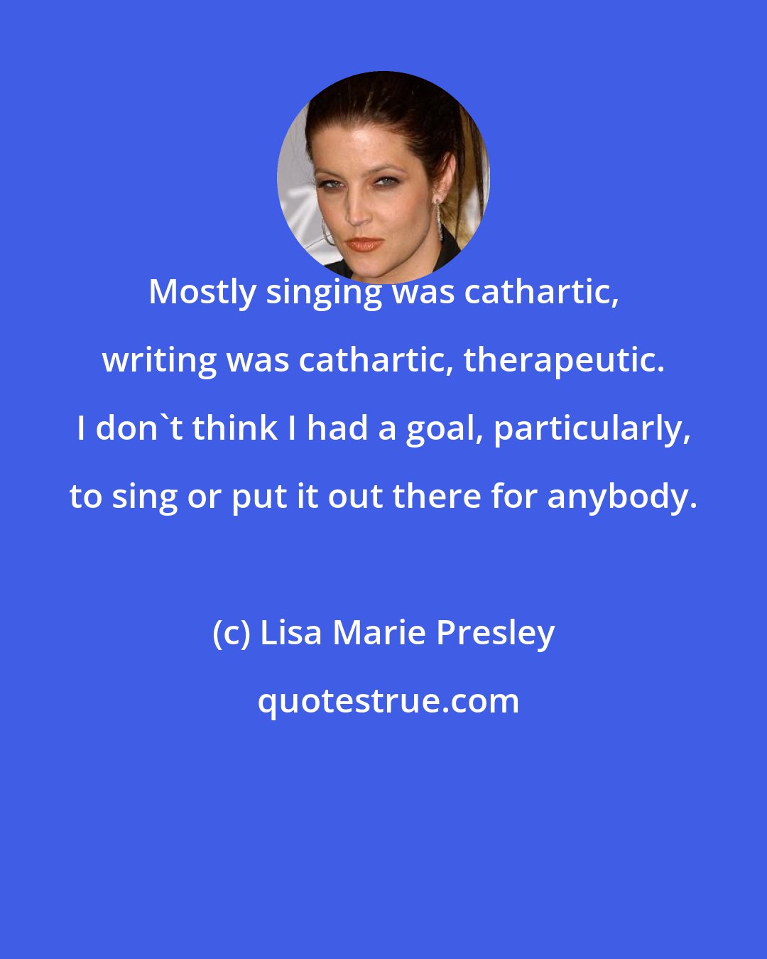 Lisa Marie Presley: Mostly singing was cathartic, writing was cathartic, therapeutic. I don't think I had a goal, particularly, to sing or put it out there for anybody.