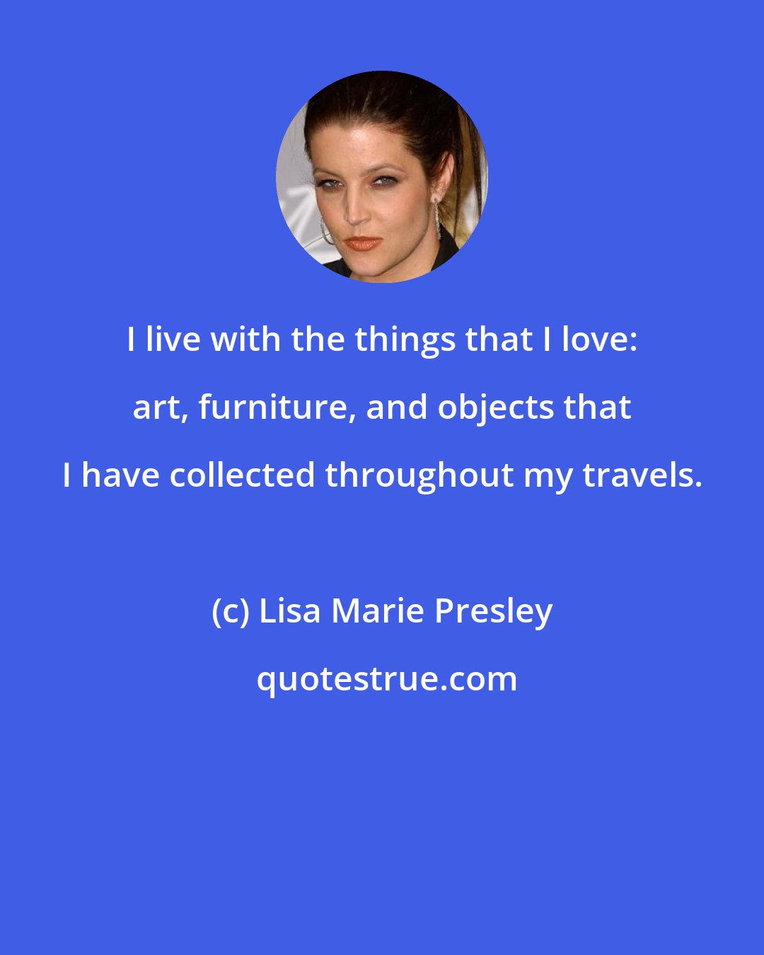 Lisa Marie Presley: I live with the things that I love: art, furniture, and objects that I have collected throughout my travels.