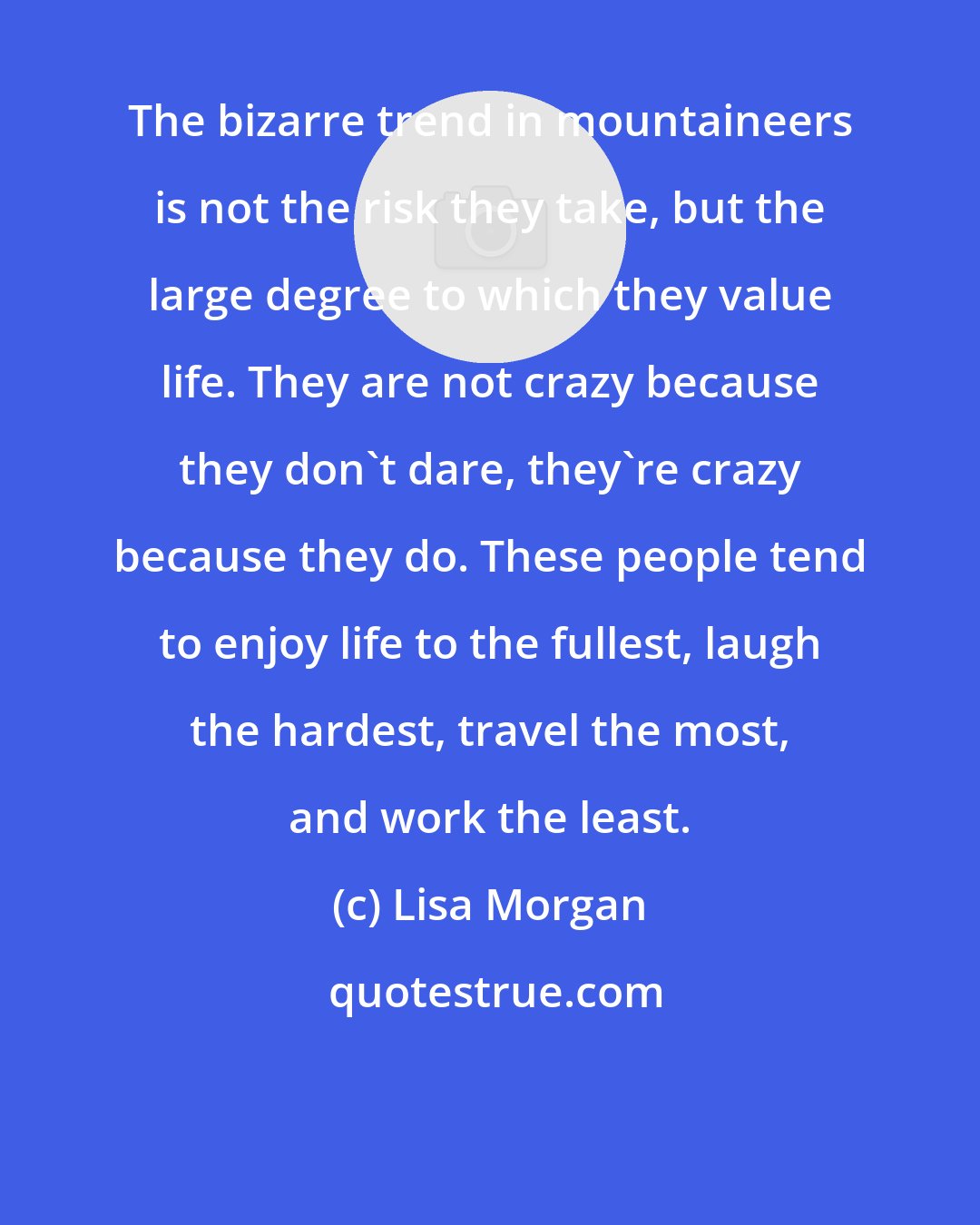 Lisa Morgan: The bizarre trend in mountaineers is not the risk they take, but the large degree to which they value life. They are not crazy because they don't dare, they're crazy because they do. These people tend to enjoy life to the fullest, laugh the hardest, travel the most, and work the least.