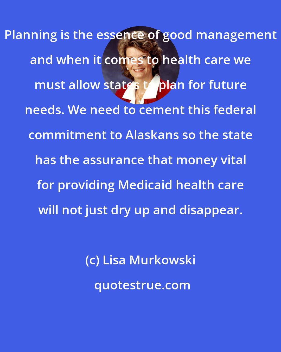 Lisa Murkowski: Planning is the essence of good management and when it comes to health care we must allow states to plan for future needs. We need to cement this federal commitment to Alaskans so the state has the assurance that money vital for providing Medicaid health care will not just dry up and disappear.