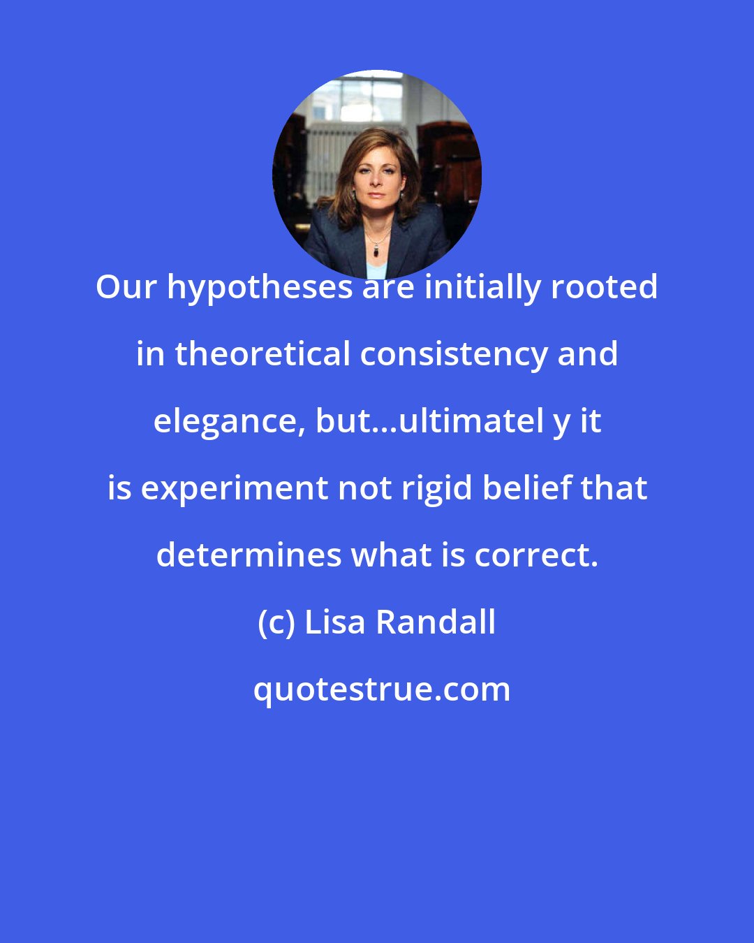 Lisa Randall: Our hypotheses are initially rooted in theoretical consistency and elegance, but...ultimatel y it is experiment not rigid belief that determines what is correct.
