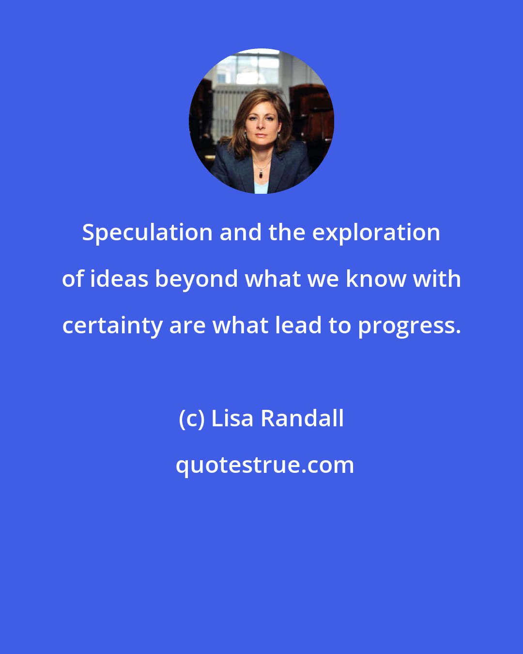 Lisa Randall: Speculation and the exploration of ideas beyond what we know with certainty are what lead to progress.