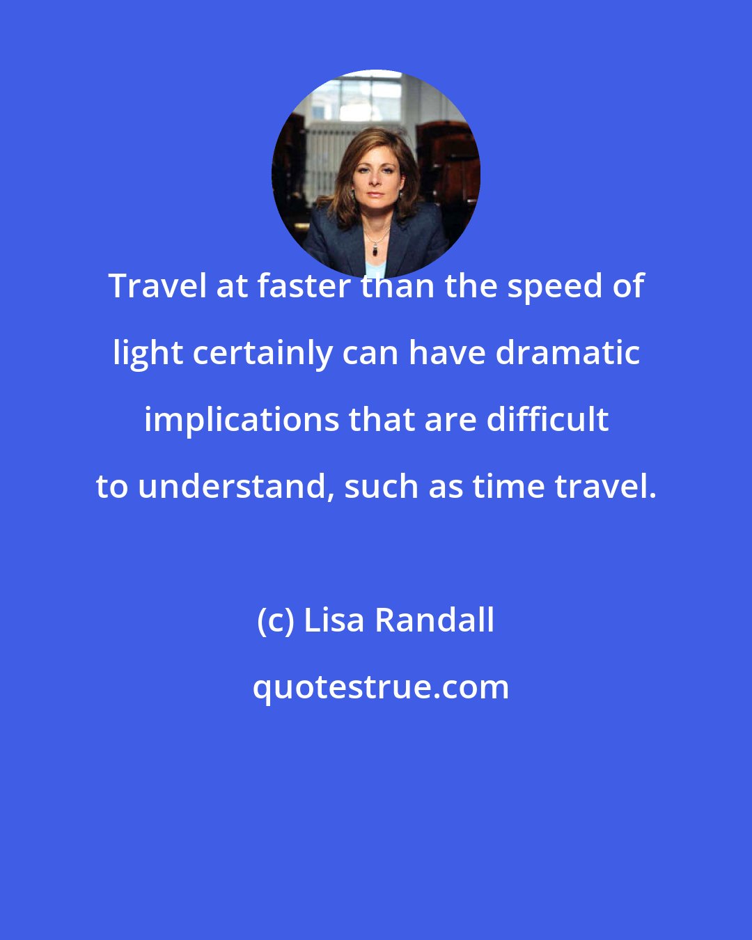 Lisa Randall: Travel at faster than the speed of light certainly can have dramatic implications that are difficult to understand, such as time travel.