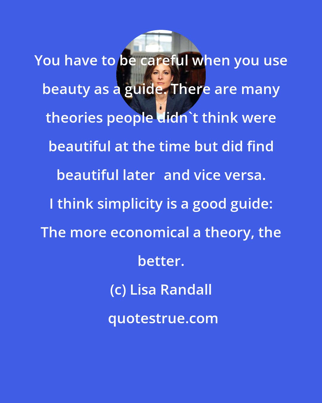Lisa Randall: You have to be careful when you use beauty as a guide. There are many theories people didn't think were beautiful at the time but did find beautiful laterand vice versa. I think simplicity is a good guide: The more economical a theory, the better.