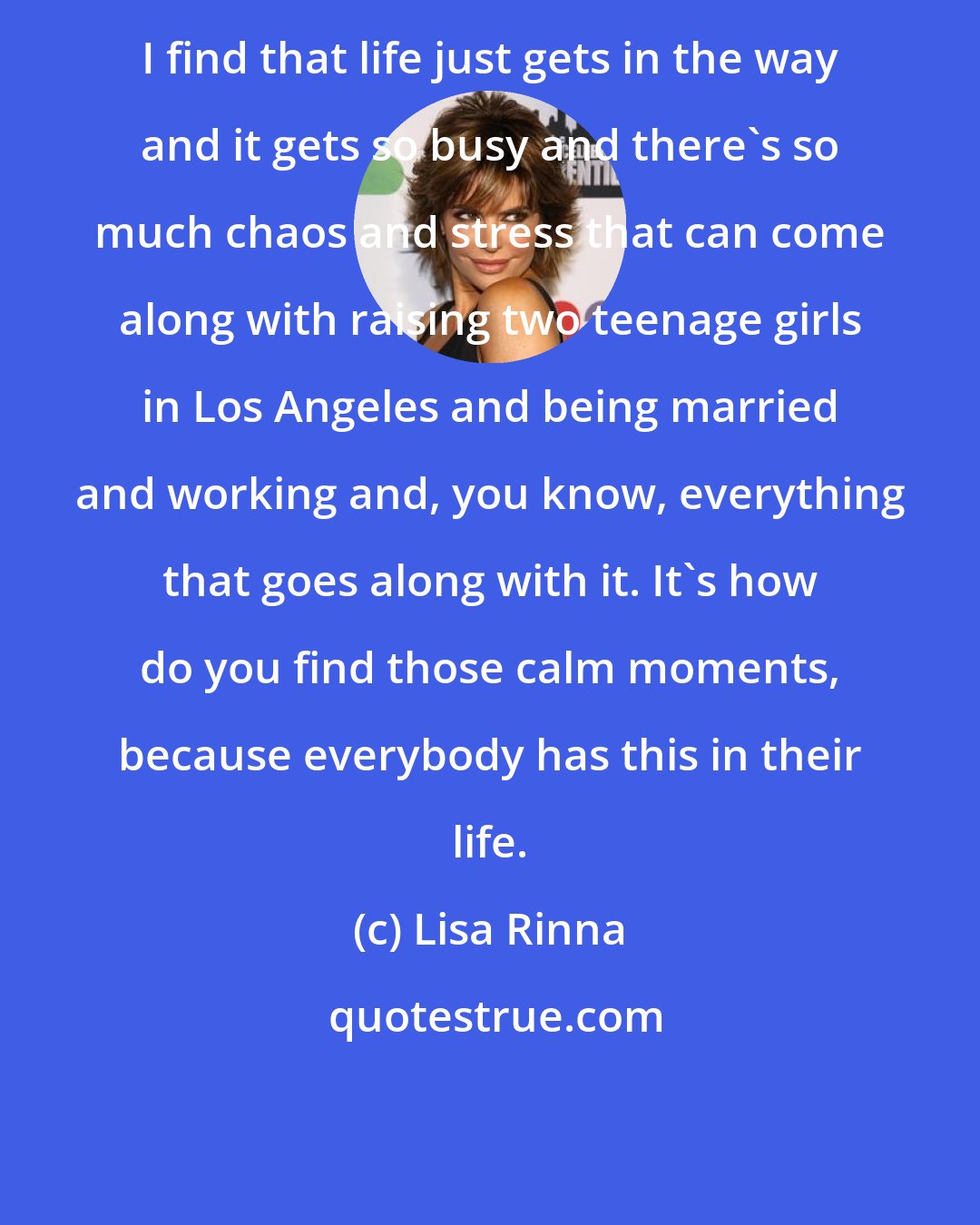 Lisa Rinna: I find that life just gets in the way and it gets so busy and there's so much chaos and stress that can come along with raising two teenage girls in Los Angeles and being married and working and, you know, everything that goes along with it. It's how do you find those calm moments, because everybody has this in their life.