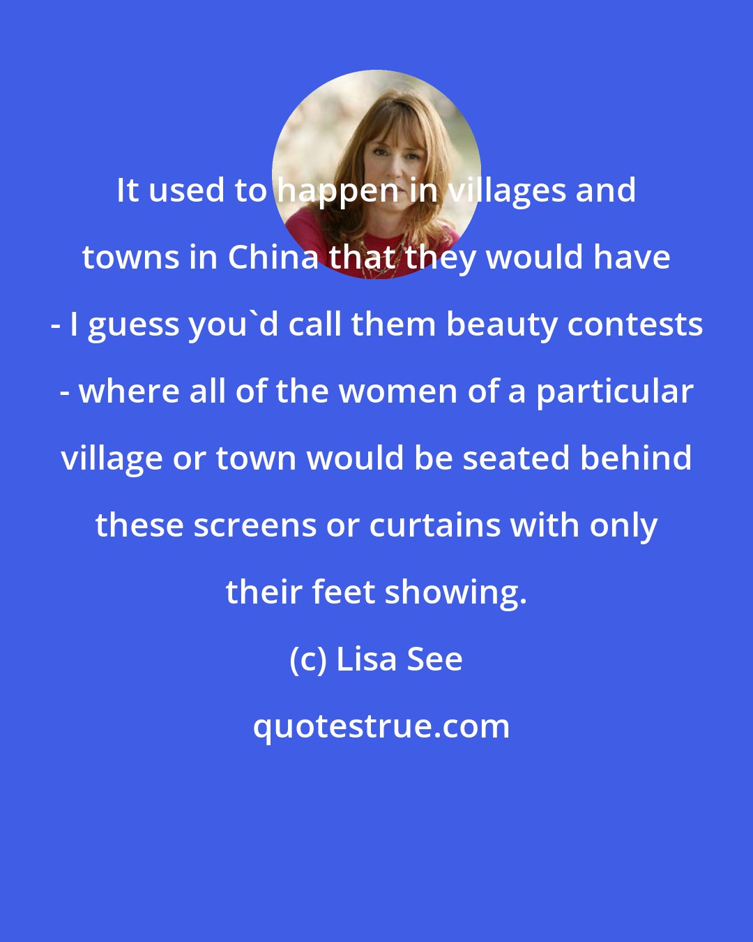 Lisa See: It used to happen in villages and towns in China that they would have - I guess you'd call them beauty contests - where all of the women of a particular village or town would be seated behind these screens or curtains with only their feet showing.
