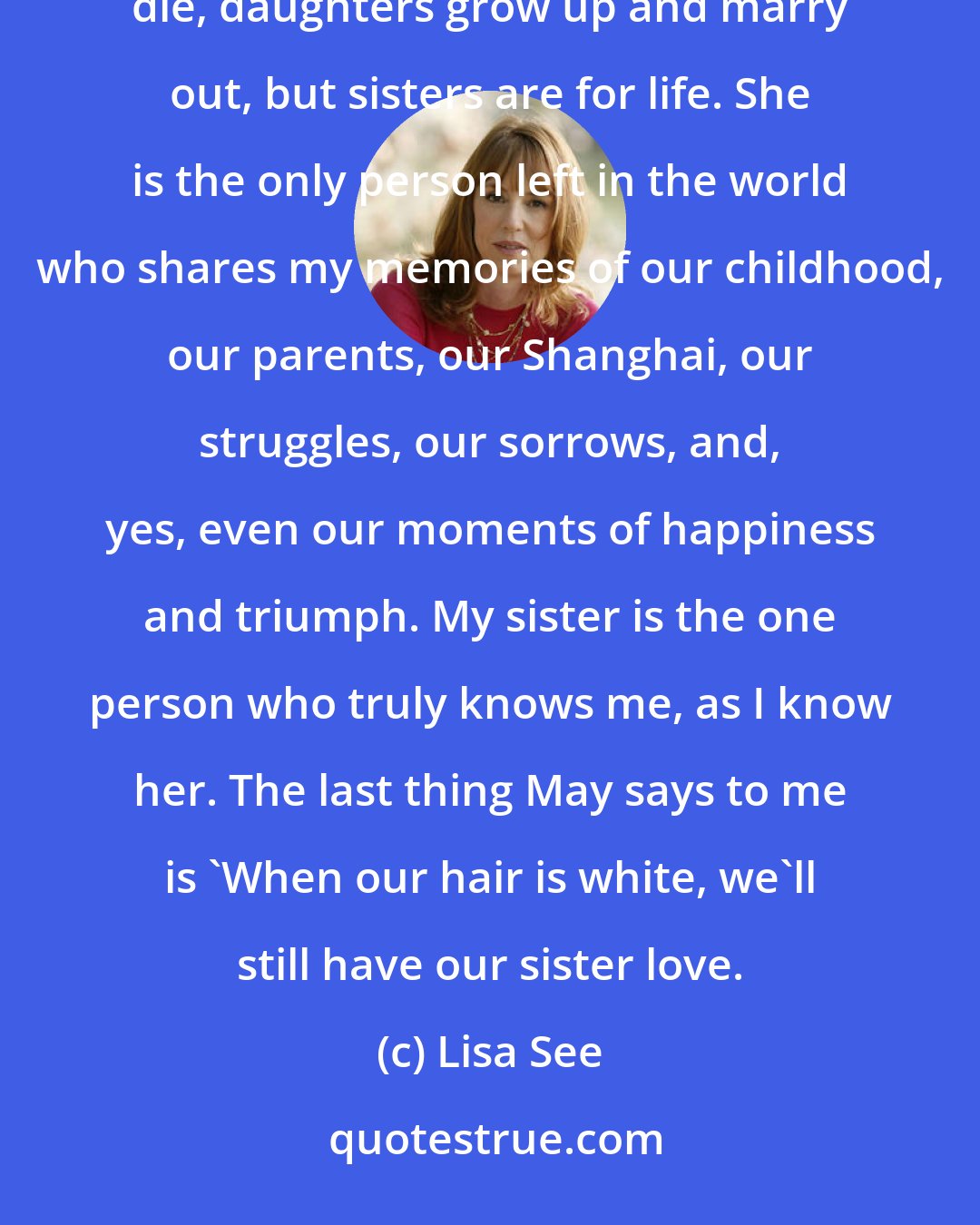 Lisa See: We hug, but there are no tears. For every awful thing that's been said and done, she is my sister. Parents die, daughters grow up and marry out, but sisters are for life. She is the only person left in the world who shares my memories of our childhood, our parents, our Shanghai, our struggles, our sorrows, and, yes, even our moments of happiness and triumph. My sister is the one person who truly knows me, as I know her. The last thing May says to me is 'When our hair is white, we'll still have our sister love.