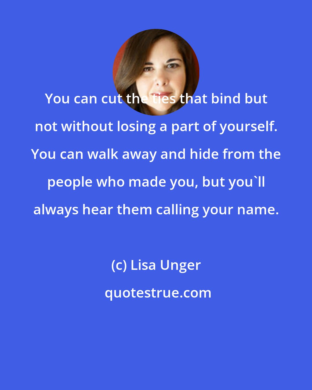 Lisa Unger: You can cut the ties that bind but not without losing a part of yourself. You can walk away and hide from the people who made you, but you'll always hear them calling your name.