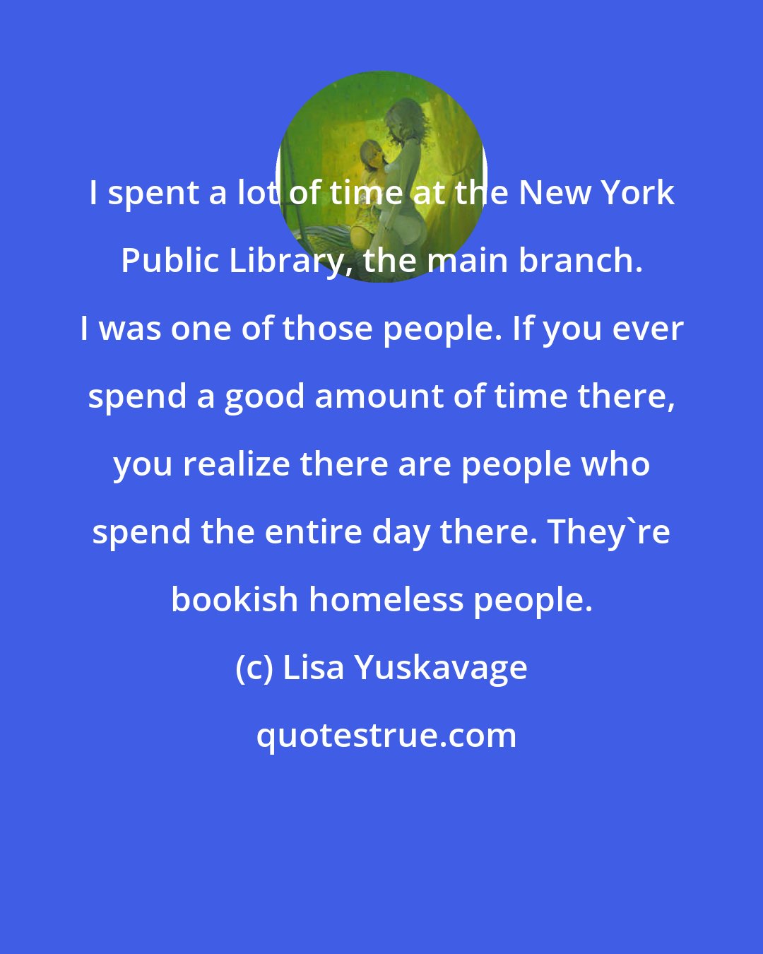 Lisa Yuskavage: I spent a lot of time at the New York Public Library, the main branch. I was one of those people. If you ever spend a good amount of time there, you realize there are people who spend the entire day there. They're bookish homeless people.