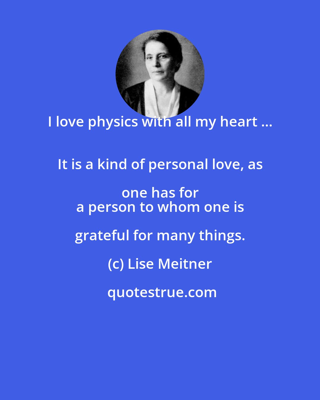 Lise Meitner: I love physics with all my heart ... 
 It is a kind of personal love, as one has for 
 a person to whom one is grateful for many things.