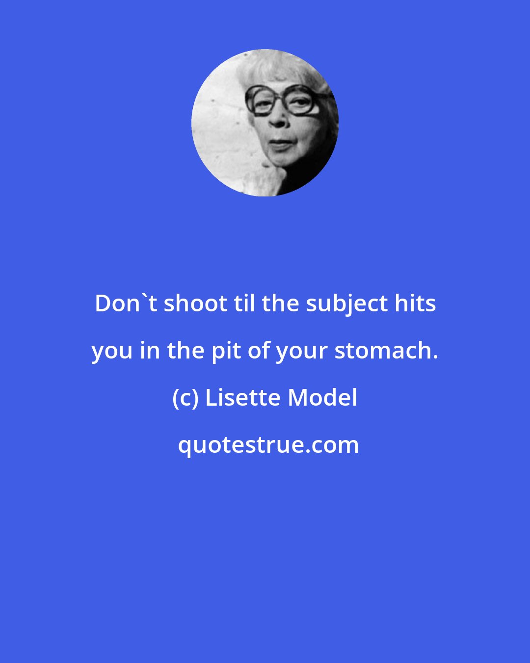 Lisette Model: Don't shoot til the subject hits you in the pit of your stomach.