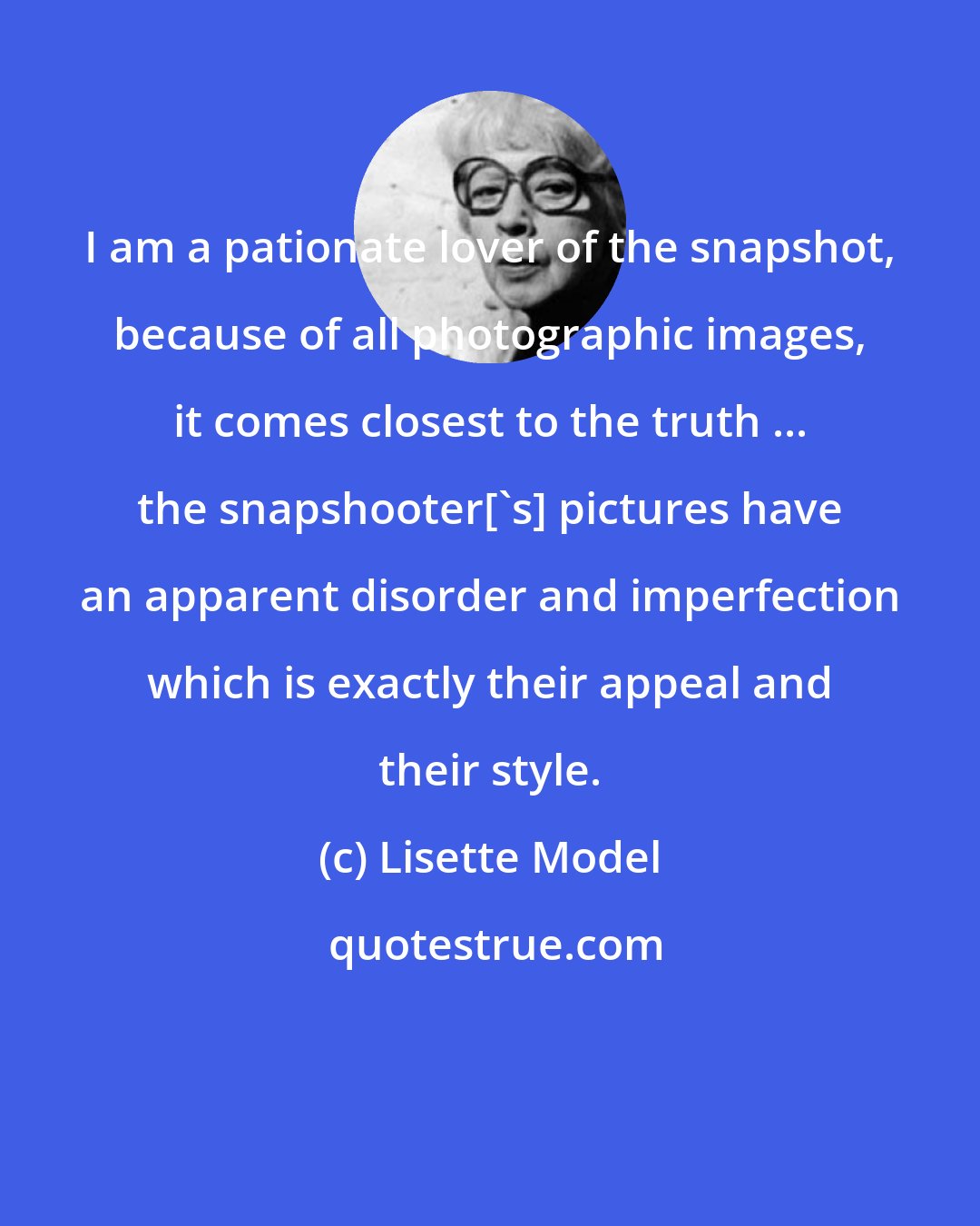 Lisette Model: I am a pationate lover of the snapshot, because of all photographic images, it comes closest to the truth ... the snapshooter['s] pictures have an apparent disorder and imperfection which is exactly their appeal and their style.