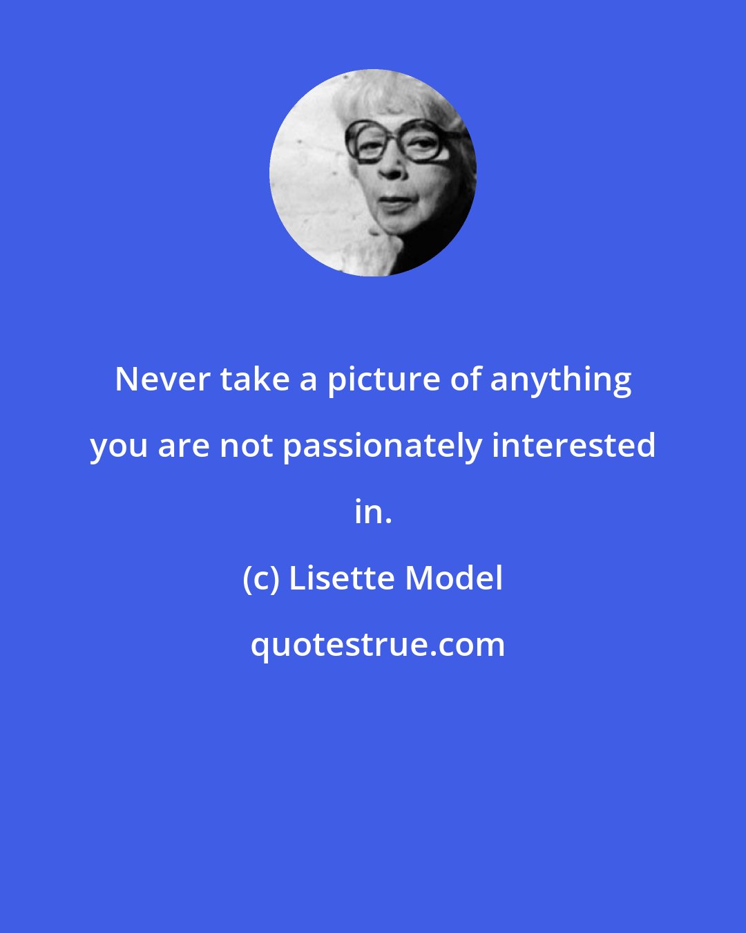 Lisette Model: Never take a picture of anything you are not passionately interested in.
