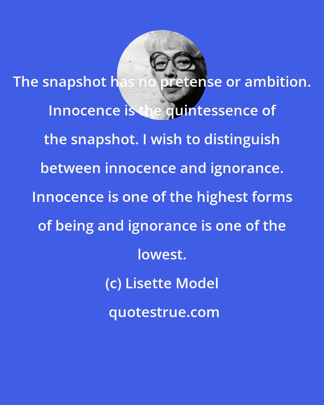 Lisette Model: The snapshot has no pretense or ambition. Innocence is the quintessence of the snapshot. I wish to distinguish between innocence and ignorance. Innocence is one of the highest forms of being and ignorance is one of the lowest.
