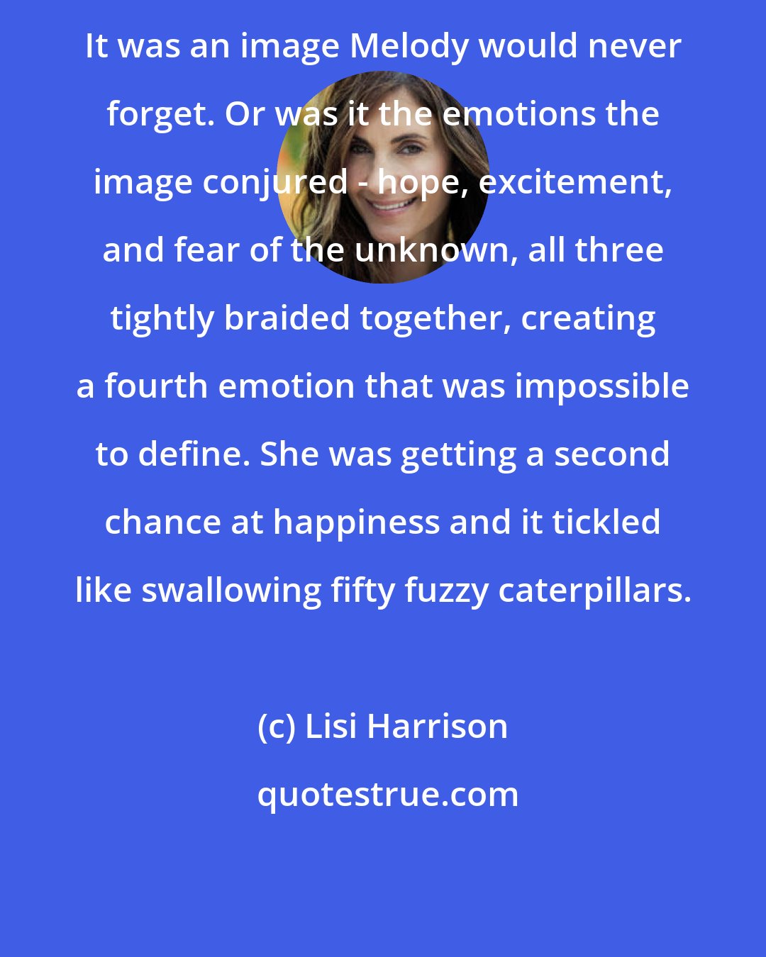 Lisi Harrison: It was an image Melody would never forget. Or was it the emotions the image conjured - hope, excitement, and fear of the unknown, all three tightly braided together, creating a fourth emotion that was impossible to define. She was getting a second chance at happiness and it tickled like swallowing fifty fuzzy caterpillars.