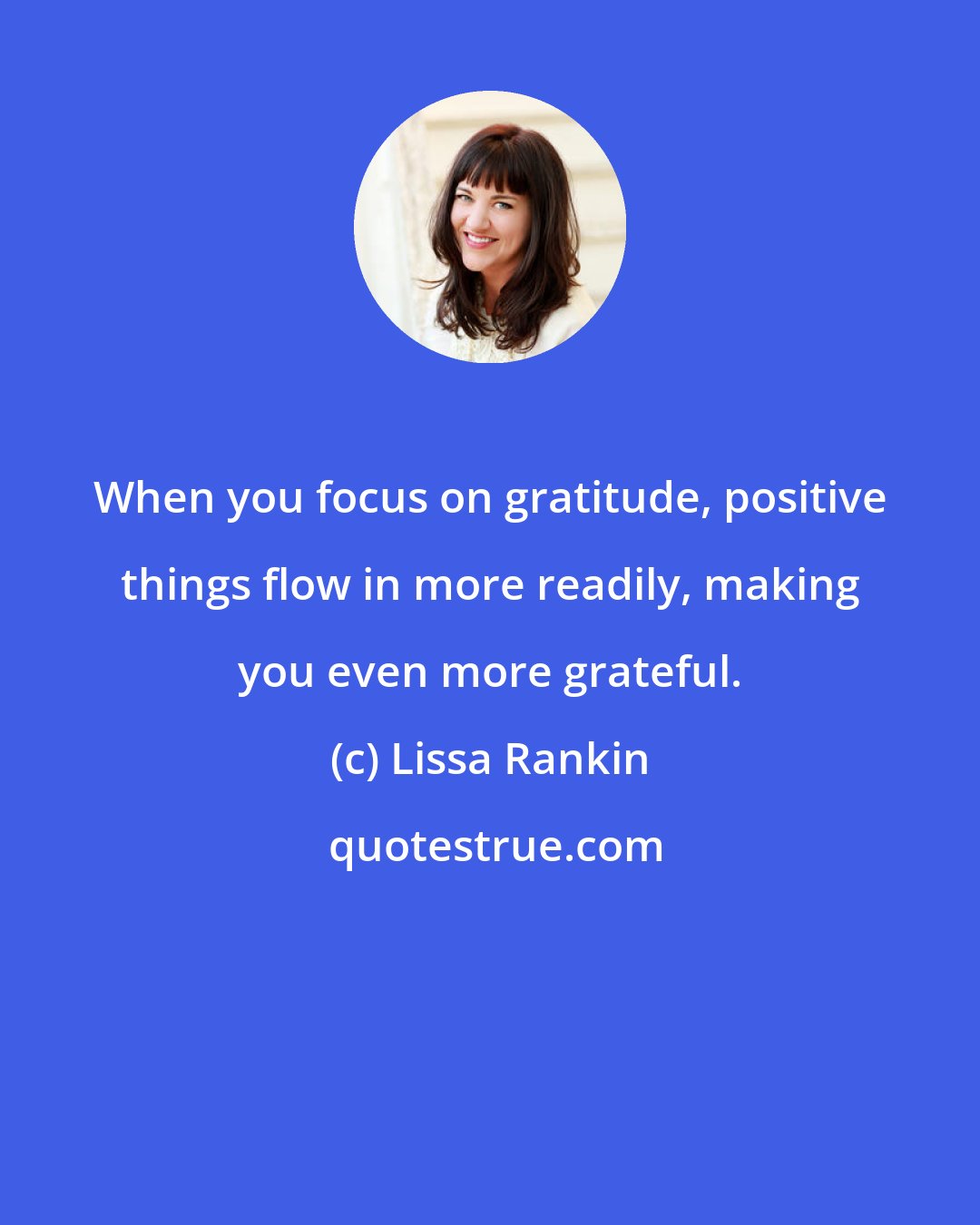 Lissa Rankin: When you focus on gratitude, positive things flow in more readily, making you even more grateful.