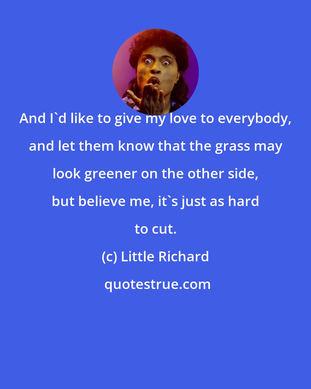 Little Richard: And I'd like to give my love to everybody, and let them know that the grass may look greener on the other side, but believe me, it's just as hard to cut.