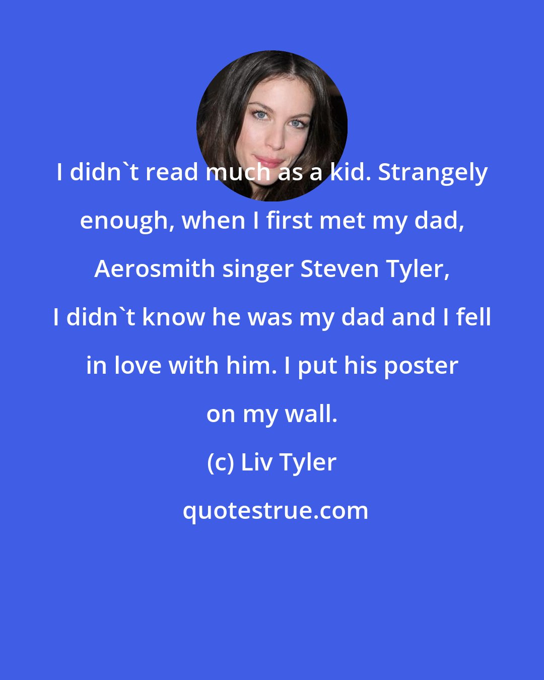 Liv Tyler: I didn't read much as a kid. Strangely enough, when I first met my dad, Aerosmith singer Steven Tyler, I didn't know he was my dad and I fell in love with him. I put his poster on my wall.