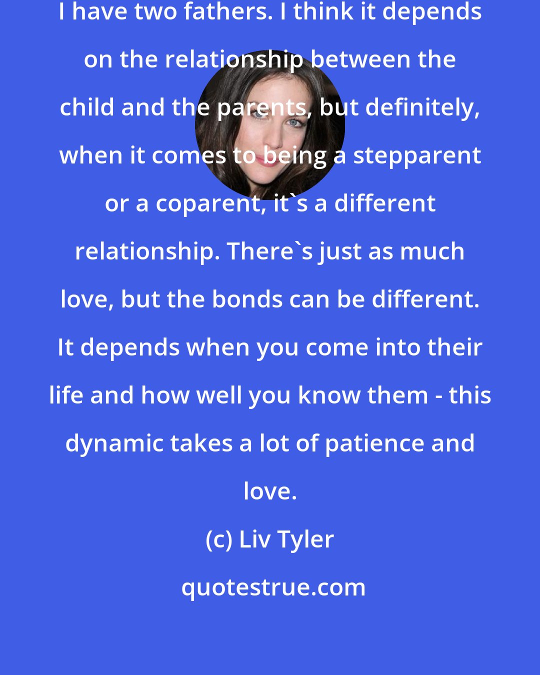 Liv Tyler: My family dynamic is quite eccentric. I have two fathers. I think it depends on the relationship between the child and the parents, but definitely, when it comes to being a stepparent or a coparent, it's a different relationship. There's just as much love, but the bonds can be different. It depends when you come into their life and how well you know them - this dynamic takes a lot of patience and love.