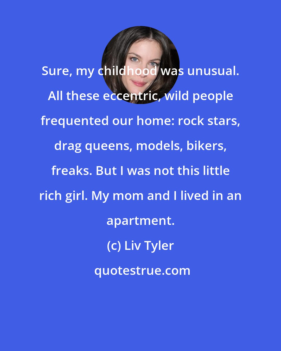 Liv Tyler: Sure, my childhood was unusual. All these eccentric, wild people frequented our home: rock stars, drag queens, models, bikers, freaks. But I was not this little rich girl. My mom and I lived in an apartment.
