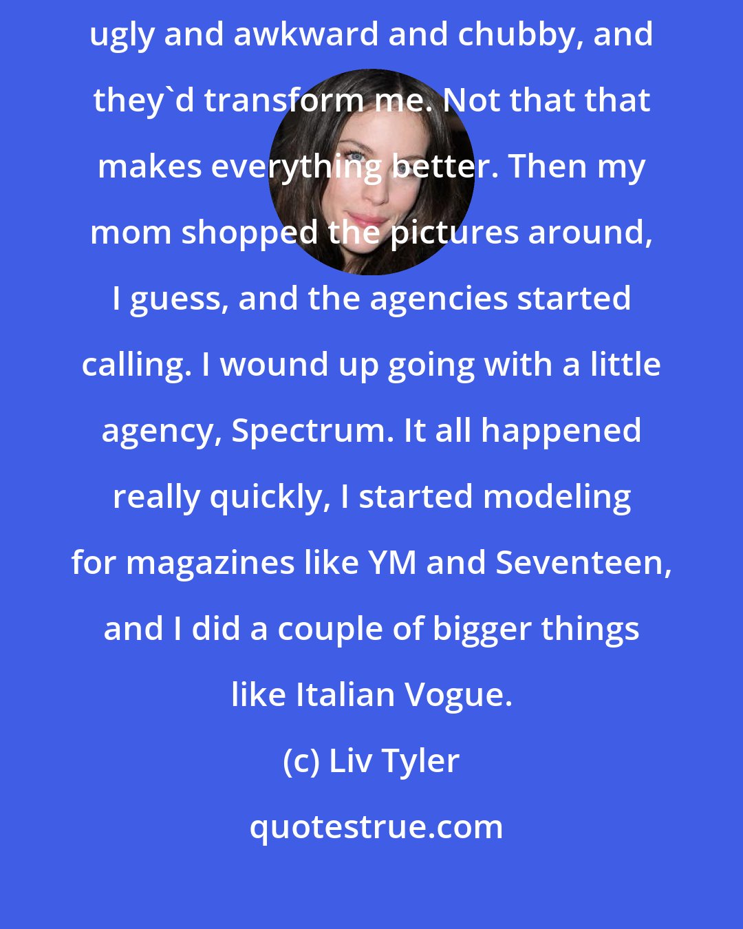 Liv Tyler: Being a teenage model was lot of fun, like playing dress-up. I'd feel ugly and awkward and chubby, and they'd transform me. Not that that makes everything better. Then my mom shopped the pictures around, I guess, and the agencies started calling. I wound up going with a little agency, Spectrum. It all happened really quickly, I started modeling for magazines like YM and Seventeen, and I did a couple of bigger things like Italian Vogue.