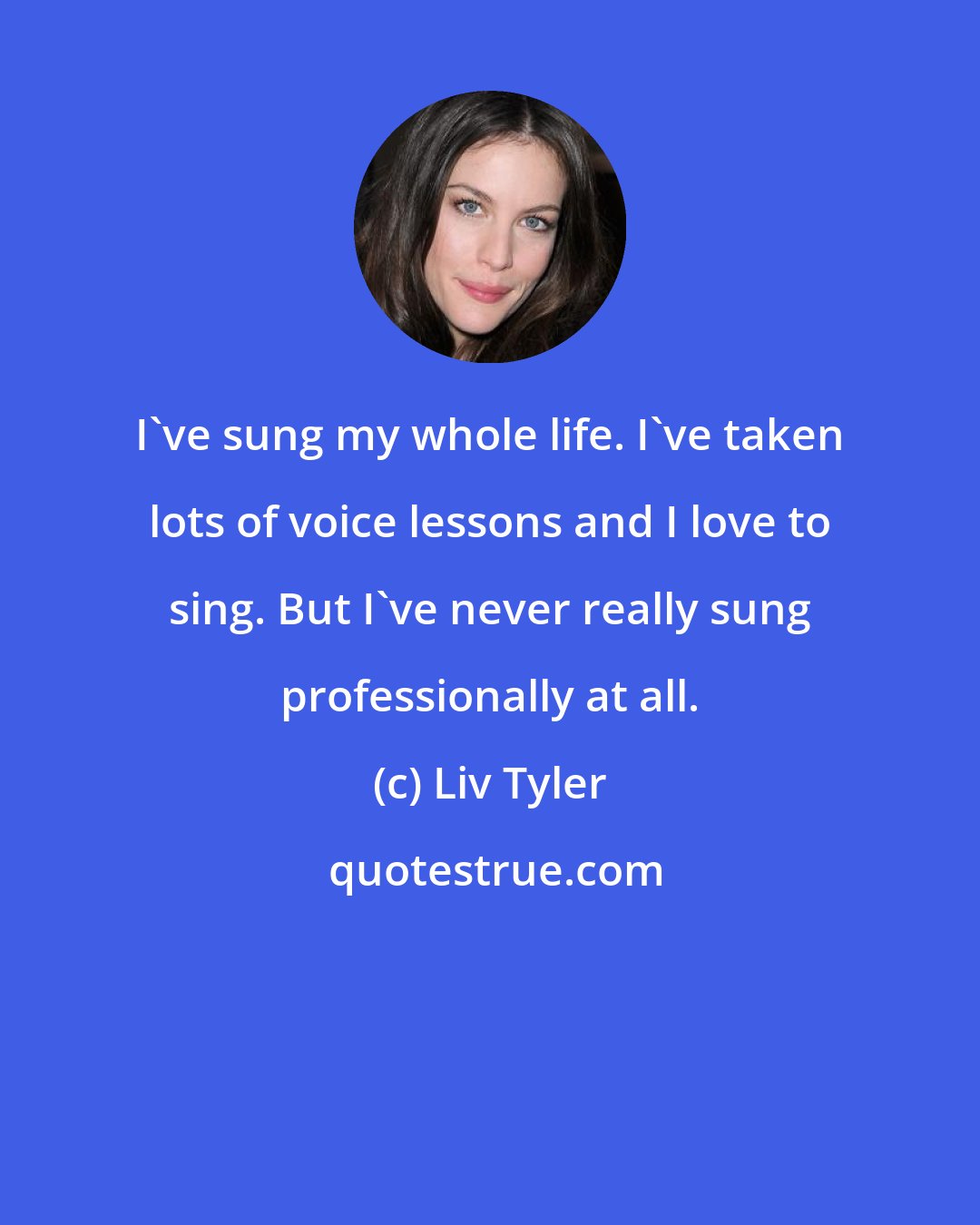 Liv Tyler: I've sung my whole life. I've taken lots of voice lessons and I love to sing. But I've never really sung professionally at all.